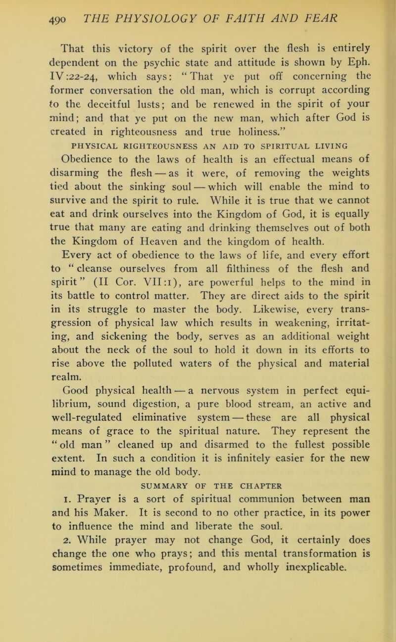 That this victory of the spirit over the flesh is entirely dependent on the psychic state and attitude is shown by Eph. IV:22-24, which says: “That ye put off concerning the former conversation the old man, which is corrupt according to the deceitful lusts; and be renewed in the spirit of your mind; and that ye put on the new man, which after God is created in righteousness and true holiness.” PHYSICAL RIGHTEOUSNESS AN AID TO SPIRITUAL LIVING Obedience to the laws of health is an effectual means of disarming the flesh — as it were, of removing the weights tied about the sinking soul — which will enable the mind to survive and the spirit to rule. While it is true that we cannot eat and drink ourselves into the Kingdom of God, it is equally true that many are eating and drinking themselves out of both the Kingdom of Heaven and the kingdom of health. Every act of obedience to the laws of life, and every effort to “ cleanse ourselves from all filthiness of the flesh and spirit” (II Cor. VII: I), are powerful helps to the mind in its battle to control matter. They are direct aids to the spirit in its struggle to master the body. Likewise, every trans- gression of physical law which results in weakening, irritat- ing, and sickening the body, serves as an additional weight about the neck of the soul to hold it down in its efforts to rise above the polluted waters of the physical and material realm. Good physical health — a nervous system in perfect equi- librium, sound digestion, a pure blood stream, an active and well-regulated eliminative system — these are all physical means of grace to the spiritual nature. They represent the “ old man ” cleaned up and disarmed to the fullest possible extent. In such a condition it is infinitely easier for the new mind to manage the old body. SUMMARY OF THE CHAPTER 1. Prayer is a sort of spiritual communion between man and his Maker. It is second to no other practice, in its power to influence the mind and liberate the soul. 2. While prayer may not change God, it certainly does change the one who prays; and this mental transformation is sometimes immediate, profound, and wholly inexplicable.