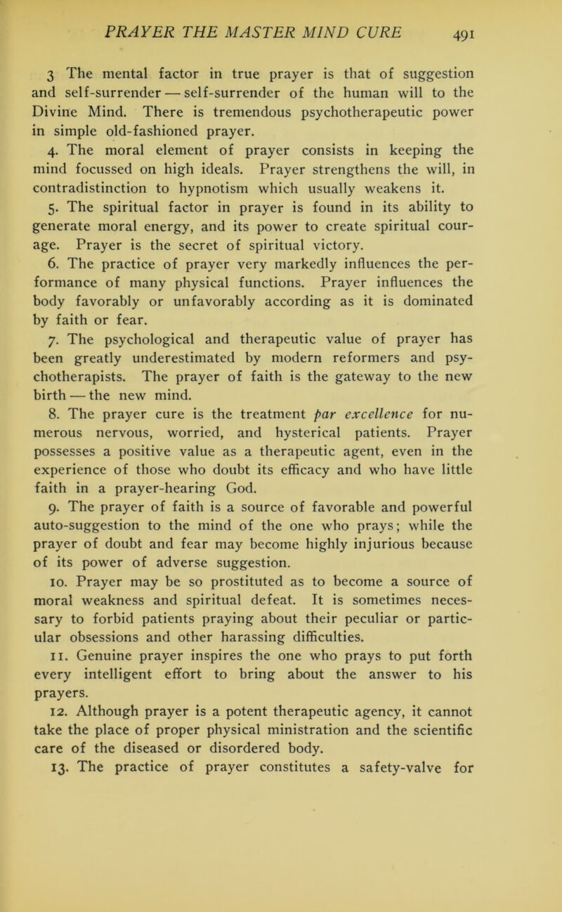 3 The mental factor in true prayer is that of suggestion and self-surrender — self-surrender of the human will to the Divine Mind. There is tremendous psychotherapeutic power in simple old-fashioned prayer. 4. The moral element of prayer consists in keeping the mind focussed on high ideals. Prayer strengthens the will, in contradistinction to hypnotism which usually weakens it. 5. The spiritual factor in prayer is found in its ability to generate moral energy, and its power to create spiritual cour- age. Prayer is the secret of spiritual victory. 6. The practice of prayer very markedly influences the per- formance of many physical functions. Prayer influences the body favorably or unfavorably according as it is dominated by faith or fear. 7. The psychological and therapeutic value of prayer has been greatly underestimated by modern reformers and psy- chotherapists. The prayer of faith is the gateway to the new birth — the new mind. 8. The prayer cure is the treatment par excellence for nu- merous nervous, worried, and hysterical patients. Prayer possesses a positive value as a therapeutic agent, even in the experience of those who doubt its efficacy and who have little faith in a prayer-hearing God. 9. The prayer of faith is a source of favorable and powerful auto-suggestion to the mind of the one who prays; while the prayer of doubt and fear may become highly injurious because of its power of adverse suggestion. 10. Prayer may be so prostituted as to become a source of moral weakness and spiritual defeat. It is sometimes neces- sary to forbid patients praying about their peculiar or partic- ular obsessions and other harassing difficulties. 11. Genuine prayer inspires the one who prays to put forth every intelligent effort to bring about the answer to his prayers. 12. Although prayer is a potent therapeutic agency, it cannot take the place of proper physical ministration and the scientific care of the diseased or disordered body. 13. The practice of prayer constitutes a safety-valve for