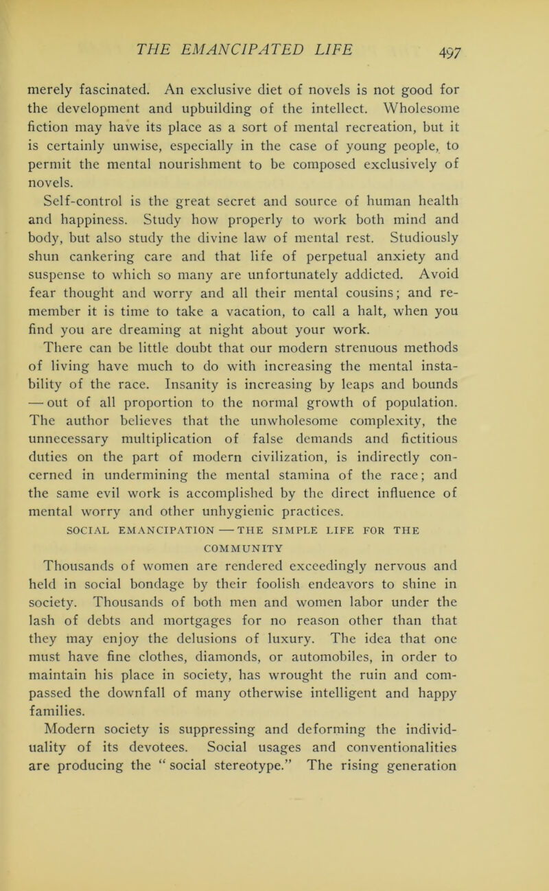 merely fascinated. An exclusive diet of novels is not good for the development and upbuilding of the intellect. Wholesome fiction may have its place as a sort of mental recreation, but it is certainly unwise, especially in the case of young people, to permit the mental nourishment to be composed exclusively of novels. Self-control is the great secret and source of human health and happiness. Study how properly to work both mind and body, but also study the divine law of mental rest. Studiously shun cankering care and that life of perpetual anxiety and suspense to which so many are unfortunately addicted. Avoid fear thought and worry and all their mental cousins; and re- member it is time to take a vacation, to call a halt, when you find you are dreaming at night about your work. There can be little doubt that our modern strenuous methods of living have much to do with increasing the mental insta- bility of the race. Insanity is increasing by leaps and bounds — out of all proportion to the normal growth of population. The author believes that the unwholesome complexity, the unnecessary multiplication of false demands and fictitious duties on the part of modern civilization, is indirectly con- cerned in undermining the mental stamina of the race; and the same evil work is accomplished by the direct influence of mental worry and other unhygienic practices. SOCIAL EMANCIPATION THE SIMPLE LIFE FOR THE COMMUNITY Thousands of women are rendered exceedingly nervous and held in social bondage by their foolish endeavors to shine in society. Thousands of both men and women labor under the lash of debts and mortgages for no reason other than that they may enjoy the delusions of luxury. The idea that one must have fine clothes, diamonds, or automobiles, in order to maintain his place in society, has wrought the ruin and com- passed the downfall of many otherwise intelligent and happy families. Modern society is suppressing and deforming the individ- uality of its devotees. Social usages and conventionalities are producing the “ social stereotype.” The rising generation