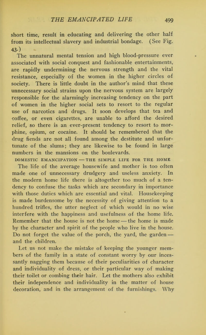 short time, result in educating and delivering the other half from its intellectual slavery and industrial bondage. (See Fig. 43-) The unnatural mental tension and high blood-pressure ever associated with social conquest and fashionable entertainments, are rapidly undermining the nervous strength and the vital resistance, especially of the women in the higher circles of society. There is little doubt in the author’s mind that these unnecessary social strains upon the nervous system are largely responsible for the alarmingly increasing tendency on the part of women in the higher social sets to resort to the regular use of narcotics and drugs. It soon develops that tea and coffee, or even cigarettes, are unable to afford the desired relief, so there is an ever-present tendency to resort to mor- phine, opium, or cocaine. It should be remembered that the drug fiends are not all found among the destitute and unfor- tunate of the slums; they are likewise to be found in large numbers in the mansions on the boulevards. DOMESTIC EMANCIPATION THE SIMPLE LIFE FOR THE HOME The life of the average housewife and mother is too often made one of unnecessary drudgery and useless anxiety. In the modern home life there is altogether too much of a ten- dency to confuse the tasks which are secondary in importance with those duties which are essential and vital. Housekeeping is made burdensome by the necessity of giving attention to a hundred trifles, the utter neglect of which would in no wise interfere with the happiness and usefulness of the home life. Remember that the house is not the home — the home is made by the character and spirit of the people who live in the house. Do not forget the value of the porch, the yard, the garden — and the children. Let us not make the mistake of keeping the younger mem- bers of the family in a state of constant worry by our inces- santly nagging them because of their peculiarities of character and individuality of dress, or their particular way of making their toilet or combing their hair. Let the mothers also exhibit their independence and individuality in the matter of house decoration, and in the arrangement of the furnishings. Why