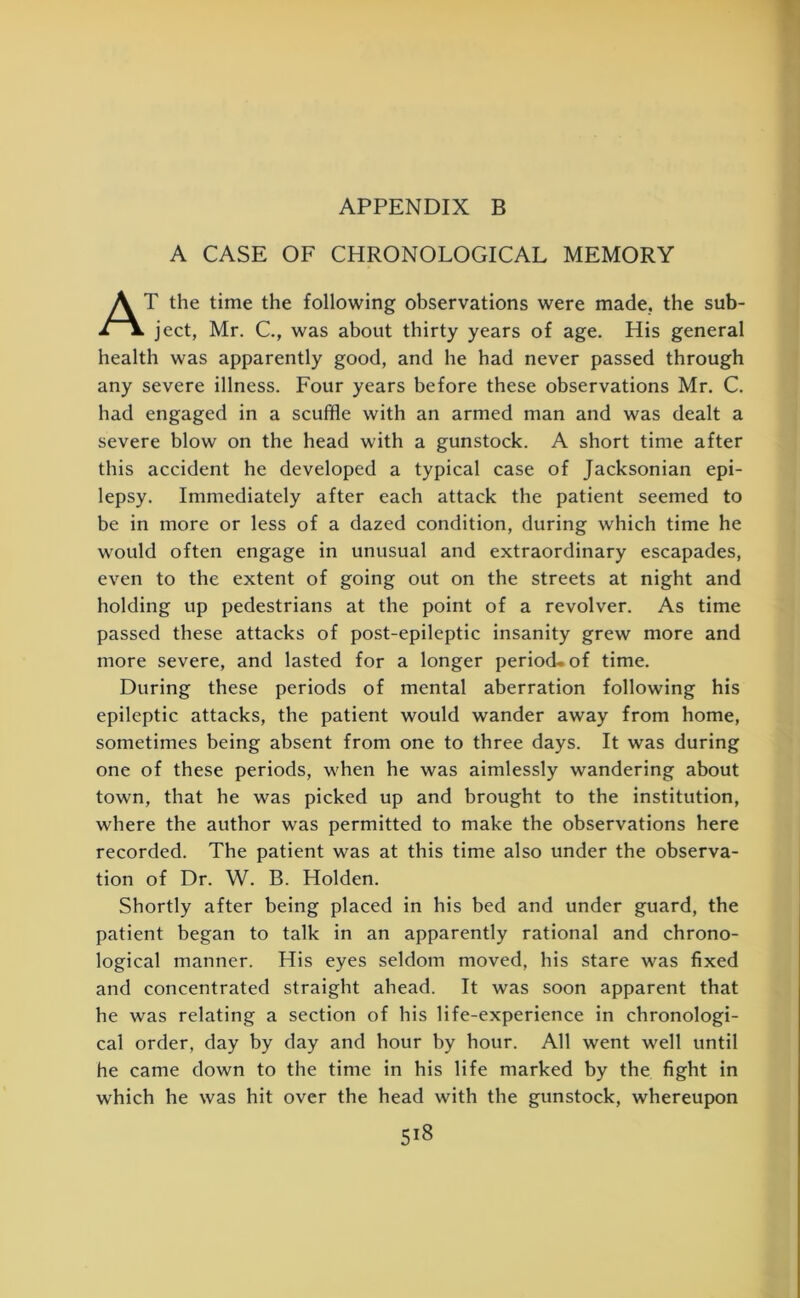 A CASE OF CHRONOLOGICAL MEMORY AT the time the following observations were made, the sub- ject, Mr. C., was about thirty years of age. His general health was apparently good, and he had never passed through any severe illness. Four years before these observations Mr. C. had engaged in a scuffle with an armed man and was dealt a severe blow on the head with a gunstock. A short time after this accident he developed a typical case of Jacksonian epi- lepsy. Immediately after each attack the patient seemed to be in more or less of a dazed condition, during which time he would often engage in unusual and extraordinary escapades, even to the extent of going out on the streets at night and holding up pedestrians at the point of a revolver. As time passed these attacks of post-epileptic insanity grew more and more severe, and lasted for a longer period- of time. During these periods of mental aberration following his epileptic attacks, the patient would wander away from home, sometimes being absent from one to three days. It was during one of these periods, when he was aimlessly wandering about town, that he was picked up and brought to the institution, where the author was permitted to make the observations here recorded. The patient was at this time also under the observa- tion of Dr. W. B. Holden. Shortly after being placed in his bed and under guard, the patient began to talk in an apparently rational and chrono- logical manner. His eyes seldom moved, his stare was fixed and concentrated straight ahead. It was soon apparent that he was relating a section of his life-experience in chronologi- cal order, day by day and hour by hour. All went well until he came down to the time in his life marked by the fight in which he was hit over the head with the gunstock, whereupon