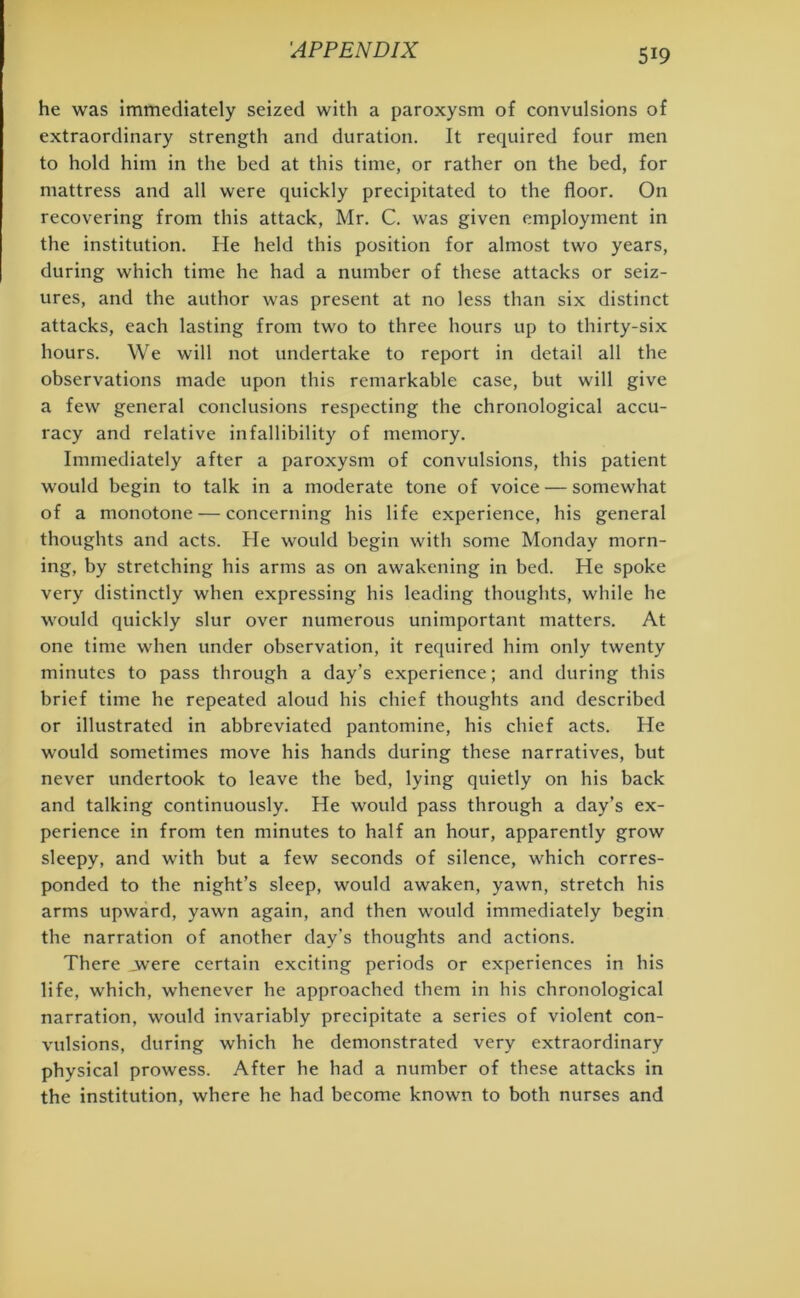 he was immediately seized with a paroxysm of convulsions of extraordinary strength and duration. It required four men to hold him in the bed at this time, or rather on the bed, for mattress and all were quickly precipitated to the floor. On recovering from this attack, Mr. C. was given employment in the institution. He held this position for almost two years, during which time he had a number of these attacks or seiz- ures, and the author was present at no less than six distinct attacks, each lasting from two to three hours up to thirty-six hours. We will not undertake to report in detail all the observations made upon this remarkable case, but will give a few general conclusions respecting the chronological accu- racy and relative infallibility of memory. Immediately after a paroxysm of convulsions, this patient would begin to talk in a moderate tone of voice — somewhat of a monotone — concerning his life experience, his general thoughts and acts. He would begin with some Monday morn- ing, by stretching his arms as on awakening in bed. He spoke very distinctly when expressing his leading thoughts, while he would quickly slur over numerous unimportant matters. At one time when under observation, it required him only twenty minutes to pass through a day’s experience; and during this brief time he repeated aloud his chief thoughts and described or illustrated in abbreviated pantomine, his chief acts. He would sometimes move his hands during these narratives, but never undertook to leave the bed, lying quietly on his back and talking continuously. He would pass through a day’s ex- perience in from ten minutes to half an hour, apparently grow sleepy, and with but a few seconds of silence, which corres- ponded to the night’s sleep, would awaken, yawn, stretch his arms upward, yawn again, and then would immediately begin the narration of another day’s thoughts and actions. There .were certain exciting periods or experiences in his life, which, whenever he approached them in his chronological narration, would invariably precipitate a series of violent con- vulsions, during which he demonstrated very extraordinary physical prowess. After he had a number of these attacks in the institution, where he had become known to both nurses and