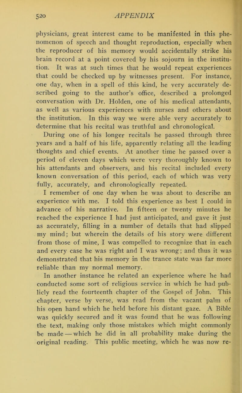 physicians, great interest came to be manifested in this phe- nomenon of speech and thought reproduction, especially when the reproducer of his memory would accidentally strike his brain record at a point covered by his sojourn in the institu- tion. It was at such times that he would repeat experiences that could be checked up by witnesses present. For instance, one day, when in a spell of this kind, he very accurately de- scribed going to the author’s office, described a prolonged conversation with Dr. Holden, one of his medical attendants, as well as various experiences with nurses and others about the institution. In this way we were able very accurately to determine that his recital was truthful and chronological. During one of his longer recitals he passed through three years and a half of his life, apparently relating all the leading thoughts and chief events. At another time he passed over a period of eleven days which were very thoroughly known to his attendants and observers, and his recital included every known conversation of this period, each of which was very fully, accurately, and chronologically repeated. I remember of one day when he was about to describe an experience with me. I told this experience as best I could in advance of his narrative. In fifteen or twenty minutes he reached the experience I had just anticipated, and gave it just as accurately, filling in a number of details that had slipped my mind; but wherein the details of his story were different from those of mine, I was compelled to recognize that in each and every case he was right and I was wrong; and thus it was demonstrated that his memory in the trance state was far more reliable than my normal memory. In another instance he related an experience where he had conducted some sort of religious service in which he had pub- licly read the fourteenth chapter of the Gospel of John. This chapter, verse by verse, was read from the vacant palm of his open hand which he held before his distant gaze. A Bible was quickly secured and it was found that he was following the text, making only those mistakes which might commonly be made — which he did in all probability make during the original reading. This public meeting, which he was now re-