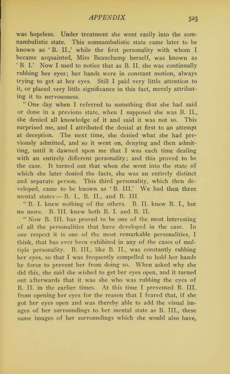 was hopeless. Under treatment she went easily into the som- nambulistic state. This somnambulistic state came later to be known as ‘ B. II./ while the first personality with whom I became acquainted, Miss Beauchamp herself, was known as ‘ B I.’ Now I used to notice that as B. II. she was continually rubbing her eyes; her hands were in constant motion, always trying to get at her eyes. Still I paid very little attention to it, or placed very little significance in this fact, merely attribut- ing it to nervousness. “ One day when I referred to something that she had said or done in a previous state, when I supposed she was B. II., she denied all knowledge of it and said it was not so. This surprised me, and I attributed the denial at first to an attempt at deception. The next time, she denied what she had pre- viously admitted, and so it went on, denying and then admit- ting, until it dawned upon me that I was each time dealing with an entirely different personality; and this proved to be the case. It turned out that when she went into the state of which she later denied the facts, she was an entirely distinct and separate person. This third personality, which then de- veloped, came to be known as ‘ B. III.’ We had then three mental states — B. I., B. II., and B. III. “ B. I. knew nothing of the others. B. II. knew B. I., but no more. B. III. knew both B. I. and B. II. “ Now B. III. has proved to be one of the most interesting of all the personalities that have developed in the case. In one respect it is one of the most remarkable personalities, I think, that has ever been exhibited in any of the cases of mul- tiple personality. B. III., like B. II., was constantly rubbing her eyes, so that I was frequently compelled to hold her hands by force to prevent her from doing so. When asked why she did this, she said she wished to get her eyes open, and it turned out afterwards that it was she who was rubbing the eyes of B. II. in the earlier times. At this time I prevented B. III. from opening her eyes for the reason that I feared that, if she got her eyes open and was thereby able to add the visual im- ages of her surroundings to her mental state as B. III., these same images of her surroundings which she would also have,