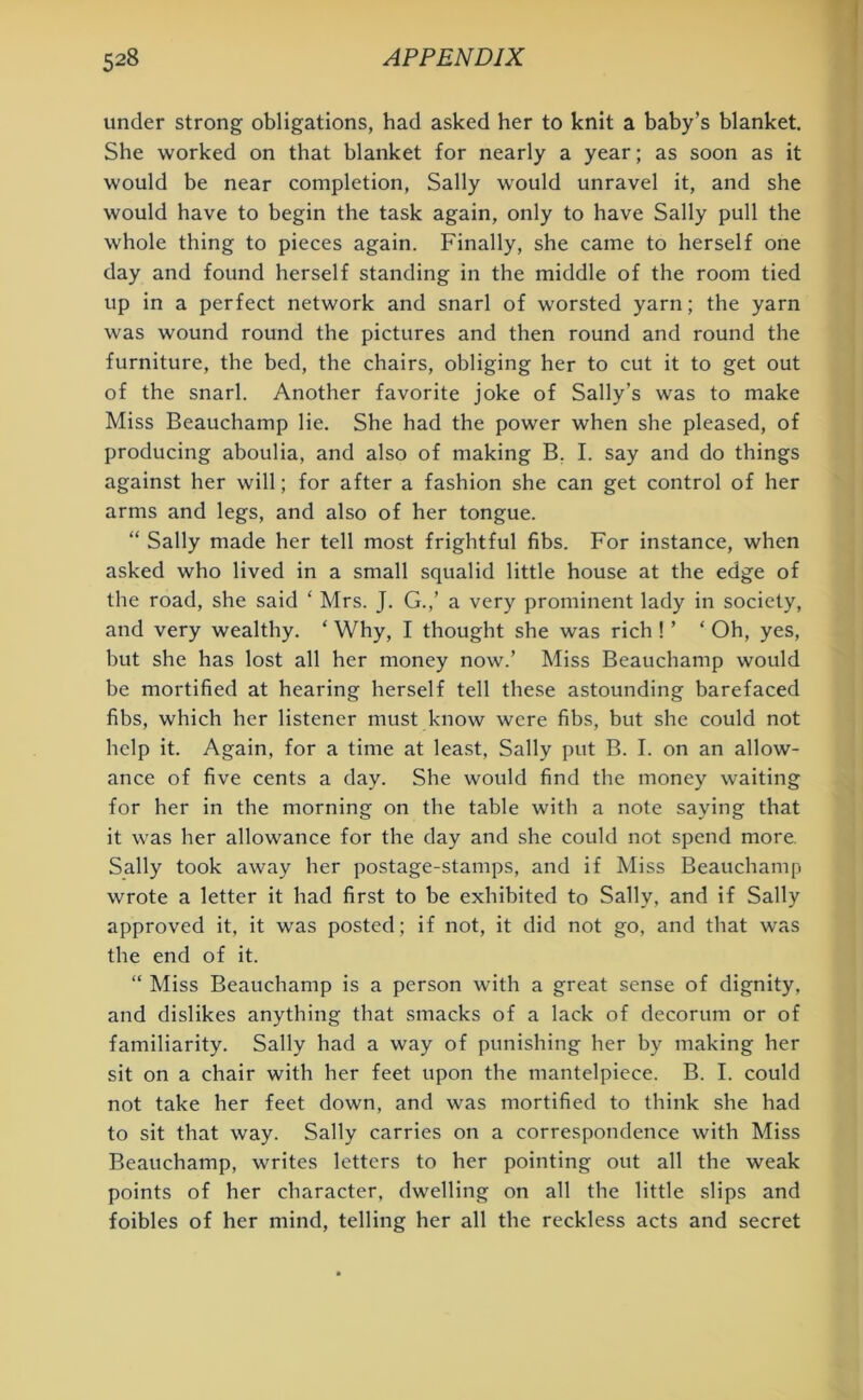 under strong obligations, had asked her to knit a baby’s blanket. She worked on that blanket for nearly a year; as soon as it would be near completion, Sally would unravel it, and she would have to begin the task again, only to have Sally pull the whole thing to pieces again. Finally, she came to herself one day and found herself standing in the middle of the room tied up in a perfect network and snarl of worsted yarn; the yarn was wound round the pictures and then round and round the furniture, the bed, the chairs, obliging her to cut it to get out of the snarl. Another favorite joke of Sally’s was to make Miss Beauchamp lie. She had the power when she pleased, of producing aboulia, and also of making B. I. say and do things against her will; for after a fashion she can get control of her arms and legs, and also of her tongue. “ Sally made her tell most frightful fibs. For instance, when asked who lived in a small squalid little house at the edge of the road, she said ‘ Mrs. J. G.,’ a very prominent lady in society, and very wealthy. ‘ Why, I thought she was rich ! ’ ‘ Oh, yes, but she has lost all her money now.’ Miss Beauchamp would be mortified at hearing herself tell these astounding barefaced fibs, which her listener must know were fibs, but she could not help it. Again, for a time at least, Sally put B. I. on an allow- ance of five cents a day. She would find the money waiting for her in the morning on the table with a note saying that it was her allowance for the day and she could not spend more. Sally took away her postage-stamps, and if Miss Beauchamp wrote a letter it had first to be exhibited to Sally, and if Sally approved it, it was posted; if not, it did not go, and that was the end of it. “ Miss Beauchamp is a person with a great sense of dignity, and dislikes anything that smacks of a lack of decorum or of familiarity. Sally had a way of punishing her by making her sit on a chair with her feet upon the mantelpiece. B. I. could not take her feet down, and was mortified to think she had to sit that way. Sally carries on a correspondence with Miss Beauchamp, writes letters to her pointing out all the weak points of her character, dwelling on all the little slips and foibles of her mind, telling her all the reckless acts and secret