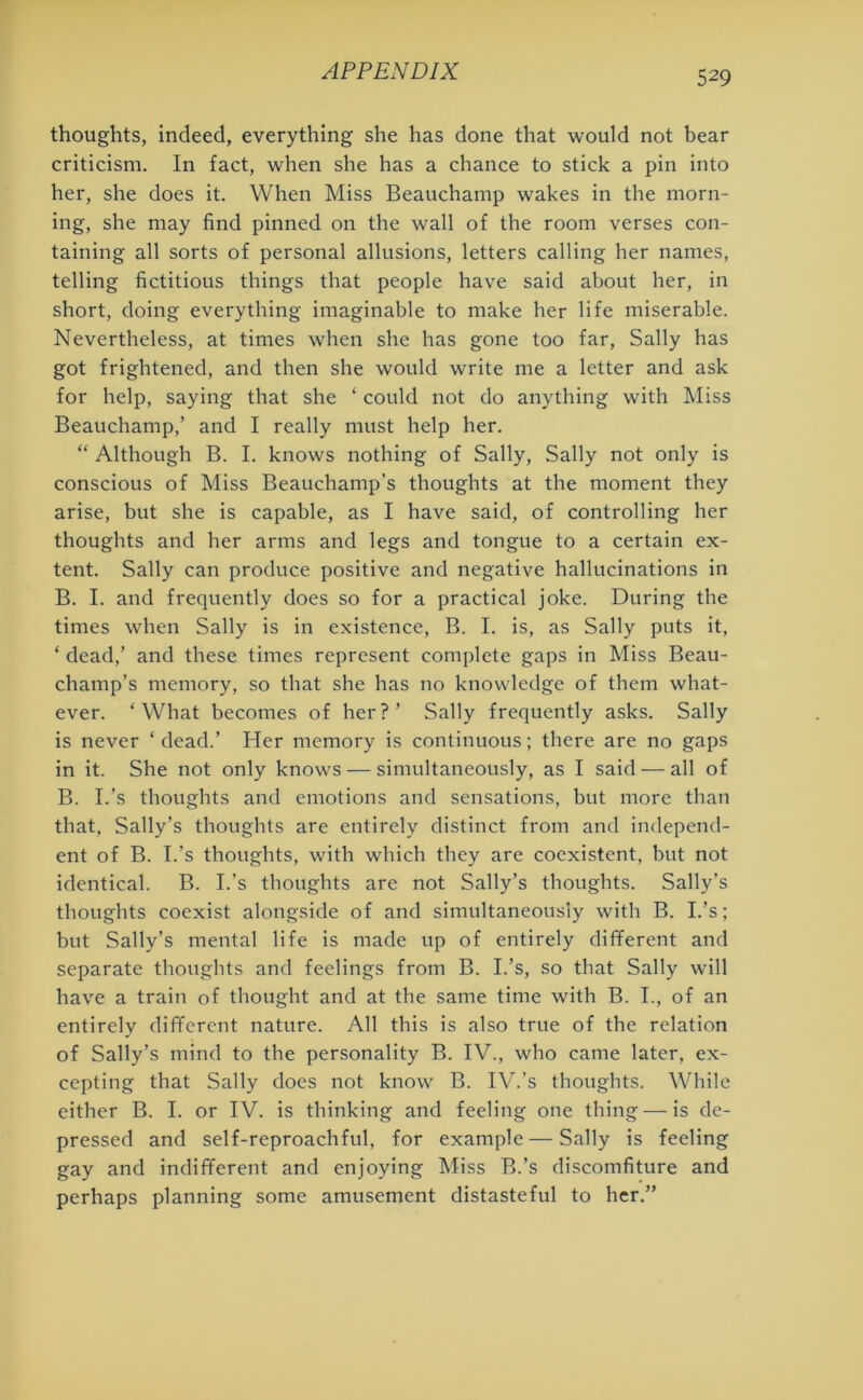 thoughts, indeed, everything she has done that would not bear criticism. In fact, when she has a chance to stick a pin into her, she does it. When Miss Beauchamp wakes in the morn- ing, she may find pinned on the wall of the room verses con- taining all sorts of personal allusions, letters calling her names, telling fictitious things that people have said about her, in short, doing everything imaginable to make her life miserable. Nevertheless, at times when she has gone too far, Sally has got frightened, and then she would write me a letter and ask for help, saying that she ‘ could not do anything with Miss Beauchamp,’ and I really must help her. “ Although B. I. knows nothing of Sally, Sally not only is conscious of Miss Beauchamp’s thoughts at the moment they arise, but she is capable, as I have said, of controlling her thoughts and her arms and legs and tongue to a certain ex- tent. Sally can produce positive and negative hallucinations in B. I. and frequently does so for a practical joke. During the times when Sally is in existence, B. I. is, as Sally puts it, * dead,’ and these times represent complete gaps in Miss Beau- champ’s memory, so that she has no knowledge of them what- ever. ‘What becomes of her?’ Sally frequently asks. Sally is never ‘ dead.’ Her memory is continuous; there are no gaps in it. She not only knows — simultaneously, as I said — all of B. I.’s thoughts and emotions and sensations, but more than that, Sally’s thoughts are entirely distinct from and independ- ent of B. I.’s thoughts, with which they are coexistent, but not identical. B. I.’s thoughts are not Sally’s thoughts. Sally’s thoughts coexist alongside of and simultaneously with B. I.’s; but Sally’s mental life is made up of entirely different and separate thoughts and feelings from B. I.’s, so that Sally will have a train of thought and at the same time with B. I., of an entirely different nature. All this is also true of the relation of Sally’s mind to the personality B. IV., who came later, ex- cepting that Sally does not know B. IV.’s thoughts. While either B. I. or IV. is thinking and feeling one thing —is de- pressed and self-reproachful, for example — Sally is feeling gay and indifferent and enjoying Miss B.’s discomfiture and perhaps planning some amusement distasteful to her.”