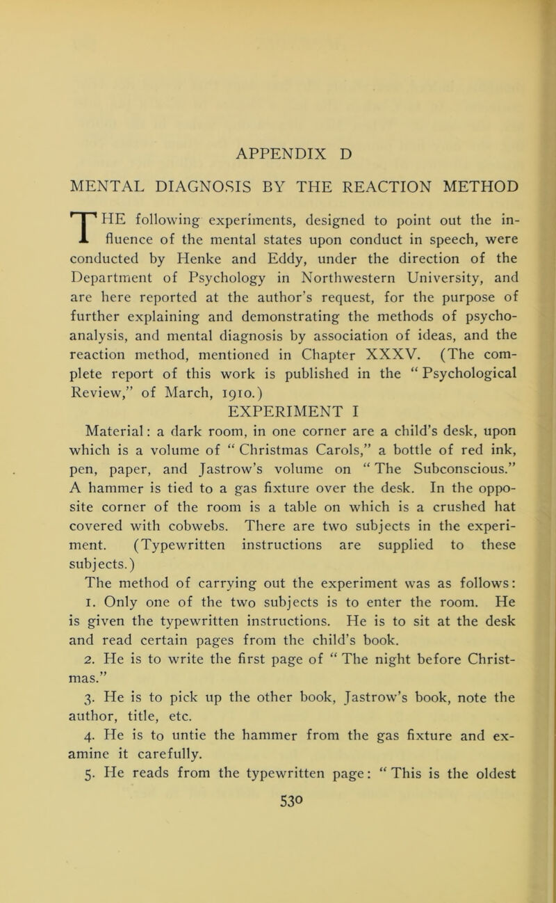 MENTAL DIAGNOSIS BY THE REACTION METHOD THE following experiments, designed to point out the in- fluence of the mental states upon conduct in speech, were conducted by Henke and Eddy, under the direction of the Department of Psychology in Northwestern University, and are here reported at the author’s request, for the purpose of further explaining and demonstrating the methods of psycho- analysis, and mental diagnosis by association of ideas, and the reaction method, mentioned in Chapter XXXV. (The com- plete report of this work is published in the “ Psychological Review,” of March, 1910.) EXPERIMENT I Material: a dark room, in one corner are a child’s desk, upon which is a volume of “ Christmas Carols,” a bottle of red ink, pen, paper, and Jastrow’s volume on “ The Subconscious.” A hammer is tied to a gas fixture over the desk. In the oppo- site corner of the room is a table on which is a crushed hat covered with cobwebs. There are two subjects in the experi- ment. (Typewritten instructions are supplied to these subjects.) The method of carrying out the experiment was as follows: 1. Only one of the two subjects is to enter the room. He is given the typewritten instructions. He is to sit at the desk and read certain pages from the child’s book. 2. He is to write the first page of “ The night before Christ- mas.” 3. He is to pick up the other book, Jastrow’s book, note the author, title, etc. 4. He is to untie the hammer from the gas fixture and ex- amine it carefully. 5. lie reads from the typewritten page: “ This is the oldest