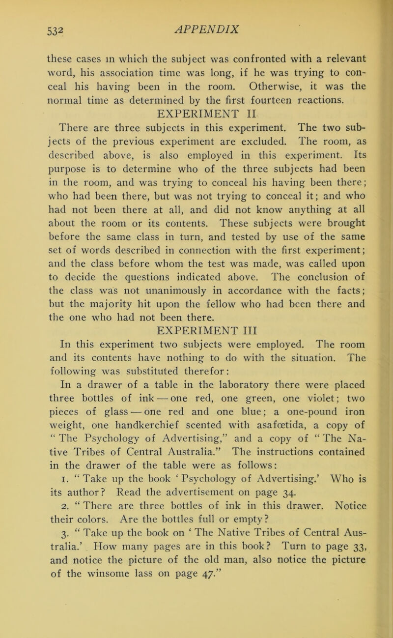 these cases in which the subject was confronted with a relevant word, his association time was long, if he was trying to con- ceal his having been in the room. Otherwise, it was the normal time as determined by the first fourteen reactions. EXPERIMENT II There are three subjects in this experiment. The two sub- jects of the previous experiment are excluded. The room, as described above, is also employed in this experiment. Its purpose is to determine who of the three subjects had been in the room, and was trying to conceal his having been there; who had been there, but was not trying to conceal it; and who had not been there at all, and did not know anything at all about the room or its contents. These subjects were brought before the same class in turn, and tested by use of the same set of words described in connection with the first experiment; and the class before whom the test was made, was called upon to decide the questions indicated above. The conclusion of the class was not unanimously in accordance with the facts; but the majority hit upon the fellow who had been there and the one who had not been there. EXPERIMENT III In this experiment two subjects were employed. The room and its contents have nothing to do with the situation. The following was substituted therefor: In a drawer of a table in the laboratory there were placed three bottles of ink — one red, one green, one violet; two pieces of glass — one red and one blue; a one-pound iron weight, one handkerchief scented with asafoetida, a copy of “ The Psychology of Advertising,” and a copy of “ The Na- tive Tribes of Central Australia.” The instructions contained in the drawer of the table were as follows: 1. “Take up the book ‘Psychology of Advertising.’ Who is its author? Read the advertisement on page 34. 2. “ There are three bottles of ink in this drawer. Notice their colors. Are the bottles full or empty? 3. “ Take up the book on ‘ The Native Tribes of Central Aus- tralia.’ How many pages are in this book? Turn to page 33, and notice the picture of the old man, also notice the picture of the winsome lass on page 47.”