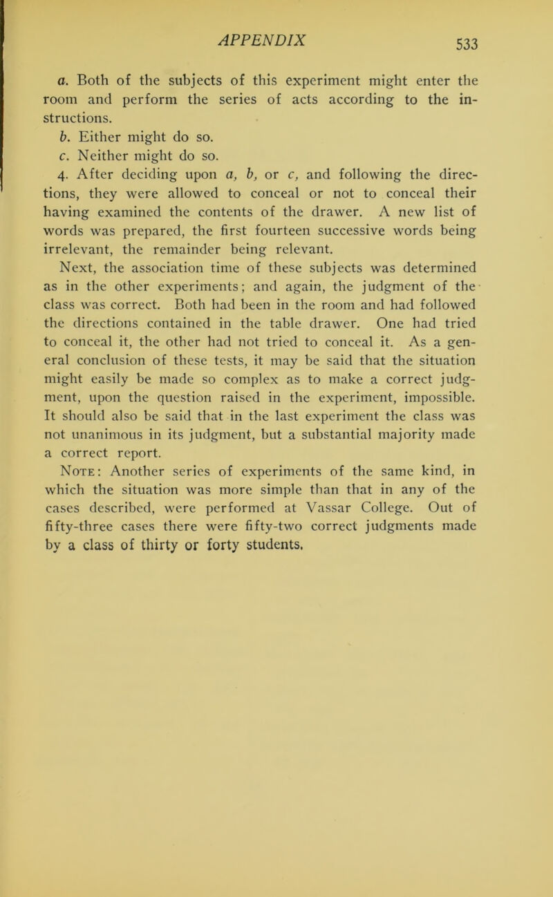 a. Both of the subjects of this experiment might enter the room and perform the series of acts according to the in- structions. b. Either might do so. c. Neither might do so. 4. After deciding upon a, b, or c, and following the direc- tions, they were allowed to conceal or not to conceal their having examined the contents of the drawer. A new list of words was prepared, the first fourteen successive words being irrelevant, the remainder being relevant. Next, the association time of these subjects was determined as in the other experiments; and again, the judgment of the class was correct. Both had been in the room and had followed the directions contained in the table drawer. One had tried to conceal it, the other had not tried to conceal it. As a gen- eral conclusion of these tests, it may be said that the situation might easily be made so complex as to make a correct judg- ment, upon the question raised in the experiment, impossible. It should also be said that in the last experiment the class was not unanimous in its judgment, but a substantial majority made a correct report. Note: Another series of experiments of the same kind, in which the situation was more simple than that in any of the cases described, were performed at Vassar College. Out of fifty-three cases there were fifty-two correct judgments made by a class of thirty or forty students.
