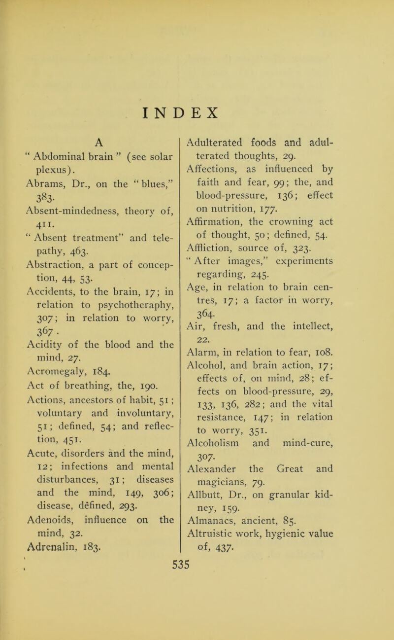 INDEX A “ Abdominal brain ” (see solar plexus). Abrams, Dr., on the “ blues,” 383- Absent-mindedness, theory of, 411. Absent treatment” and tele- pathy, 463. Abstraction, a part of concep- tion, 44, 53. Accidents, to the brain, 17; in relation to psychotheraphy, 307; in relation to worry, 367 • Acidity of the blood and the mind, 27. Acromegaly, 184. Act of breathing, the, 190. Actions, ancestors of habit, 51; voluntary and involuntary, 51; defined, 54; and reflec- tion, 451. Acute, disorders and the mind, 12; infections and mental disturbances, 31; diseases and the mind, 149, 306; disease, defined, 293. Adenoids, influence on the mind, 32. Adrenalin, 183. Adulterated foods and adul- terated thoughts, 29. Affections, as influenced by faith and fear, 99; the, and blood-pressure, 136; effect on nutrition, 177. Affirmation, the crowning act of thought, 50; defined, 54. Affliction, source of, 323. “ After images,” experiments regarding, 245. Age, in relation to brain cen- tres, 17; a factor in worry, 364- Air, fresh, and the intellect, 22. Alarm, in relation to fear, 108. Alcohol, and brain action, 17; effects of, on mind, 28; ef- fects on blood-pressure, 29, 133, 136, 282; and the vital resistance, 147; in relation to worry, 351. Alcoholism and mind-cure, 307- Alexander the Great and magicians, 79. Allbutt, Dr., on granular kid- ney, 159. Almanacs, ancient, 85. Altruistic work, hygienic value of, 437-