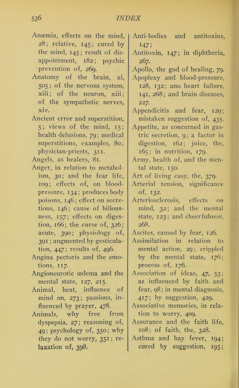 Anaemia, effects on the mind, 28; relative, 145; cured by the mind, 145; result of dis- appointment, 182; psychic • prevention of, 269. Anatomy of the brain, xi, 505; of the nervous system, xiii; of the neuron, xiii; of the sympathetic nerves, xiv. Ancient error and superstition, 5; views of the mind, 15; health delusions, 79; medical superstitions, examples, 80; physician-priests, 311. Angels, as healers, 81. Anger, in relation to metabol- ism, 30; and the fear life, 109; effects of, on blood- pressure, 134; produces body poisons, 146; effect on secre- tions, 146; cause of bilious- ness, 157; effects on diges- tion, 166; the curse of, 326; acute, 390; physiology of, 391; augmented by gesticula- tion, 447; results of, 496. Angina pectoris and the emo- tions, 117. Angioneurotic oedema and the mental state, 127, 215. Animal, heat, influence of mind on, 273; passions, in- fluenced by prayer, 478. Animals, why free from dyspepsia, 27; reasoning of, 49; psychology of, 350; why they do not worry, 351; re- laxation of, 398. Anti-bodies and antitoxins, 147; Antitoxin, 147; in diphtheria, 267. Apollo, the god of healing, 79. Apoplexy and blood-pressure, 128, 132; ana heart failure, 141, 268; and brain diseases, 227. Appendicitis and fear, 129; mistaken suggestion of, 435. Appetite, as concerned in gas- tric secretion, 9; a factor in digestion, 162; juice, the, 165; in nutrition, 179. Army, health of, and the men- tal state, 150. Art of living easy, the, 379. Arterial tension, significance of, 132. Arteriosclerosis, effects on mind, 32; and the mental state, 123; and cheerfulness, 268. Ascites, caused by fear, 126. Assimilation in relation to mental action, 29; crippled by the mental state, 176; process of, 176. Association of ideas, 47, 53; as influenced by faith and fear, 98; in mental diagnosis, 417; by suggestion, 429. Associative memories, in rela- tion to worry, 409. Assurance and the faith life, 108; of faith, the, 328. Asthma and hay fever, 194; cured by suggestion, 195;