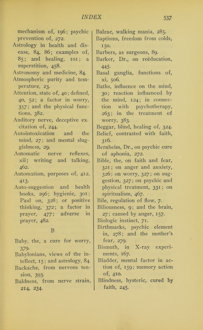 mechanism of, 196; psychic prevention of, 272. Astrology in health and dis- ease, 84, 86; examples of, 85; and healing, 101; a superstition, 458. Astronomy and medicine, 84. Atmospheric purity and tem- perature, 23. Attention, state of, 40; defined, 40, 52; a factor in worry, 357; and the physical func- tions, 382. Auditory nerve, deceptive ex- citation of, 244. Autointoxication and the mind, 27; and mental slug- gishness, 29. Automatic nerve reflexes, xii; writing and talking, 462. Automatism, purposes of, 412, 413- Auto-suggestion and health books, 296; hygienic, 301; Paul on, 328; or positive thinking, 372; a factor in prayer, 477; adverse in prayer, 482. B Baby, the, a cure for worry, 379- Babylonians, views of the in- tellect, 15; and astrology, 84. Backache, from nervous ten- sion, 393. Baldness, from nerve strain, 214, 234. Balzac, walking mania, 285. Baptisms, freedom from colds, 150. Barbers, as surgeons, 89. Barker, Dr., on reeducation, 445- Basal ganglia, functions of, xi, 506. Baths, influence on the mind, 30; reaction influenced by the mind, 124; in connec- tion with psychotherapy, 263; in the treatment of worry, 383. Beggar, blind, healing of, 324. Belief, contrasted with faith, 3j6. Bernheim, Dr., on psychic cure of aphonia, 272. Bible, the, on faith and fear, 321; on anger and anxiety, 326; on worry, 327; on sug- gestion, 327; on psychic and physical treatment, 331; on spiritualism, 467. Bile, regulation of flow, 7. Biliousness, 9; and the brain, 27; caused by anger, 157. Biologic instinct, 71. Birthmarks, psychic element in, 278; and the mother’s fear, 279. Bismuth, in X-ray experi- ments, 167. Bladder, mental factor in ac- tion of, 159; memory action of, 410. Blindness, hysteric, cured by faith, 245.