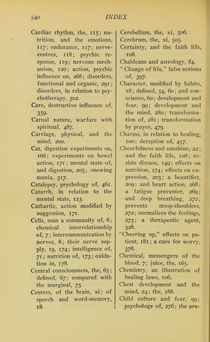 Cardiac rhythm, the, 115; nu- trition, and the emotions, 117; endurance, 117; nerve- centres, 118; psychic re- sponse, 119; nervous mech- anism, 120; action, psychic influence on, 268; disorders, functional and organic, 291; disorders, in relation to psy- chotherapy, 302. Care, destructive influence of, ^359- Carnal nature, warfare with spiritual, 487. Carriage, physical, and the mind, 200. Cat, digestion experiments on, 166; experiments on bowel action, 171; mental state of, and digestion, 205; -mewing mania, 317. Catalepsy, psychology of, 461. Catarrh, in relation to the mental state, 123. Cathartic, action modified by suggestion, 171. Cells, man a community of, 6; chemical interrelationship of, 7; intercommunication by nerves, 8; their nerve sup- ply, 19, 174; intelligence of, 71; nutrition of, 173; oxida- tion in, 178. Central consciousness, the, 65; defined, 67; compared with the marginal, 73. Centres, of the brain, xi; of speech and word-memory, 18 Cerebellum, the, xi, 506. Cerebrum, the, xi, 505. Certainty, and the faith life, 108. Chaldeans and astrology, 84. “ Change of life,” false notions 397- Character, modified by habits, 18; defined, 54, 60; and con- science, 60; development and fear, 99; development and the mind, 280; transforma- tion of, 281; transformation by prayer, 479. Charms, in relation to healing, 100; deception of, 457. Cheerfulness and sunshine, 22; and the faith life, 108; re- sists disease, 149; effects on nutrition, 174; effects on ex- pression, 203; a beautifier, 209; and heart action, 268; a fatigue preventer, 269; and deep breathing, 272; prevents stoop-shoulders, 272; normalizes the feelings, 273; a therapeutic agent, 328. “Cheering up,” effects on pa- tient, 181; a cure for worry, „ 3?8'. Chemical, messengers of the blood, 7; juice, the, 165. Chemistry, an illustration of healing laws, 106. Chest development and the mind, 24; the, 188. Child culture and fear, 99; psychology of, 276; the pre-