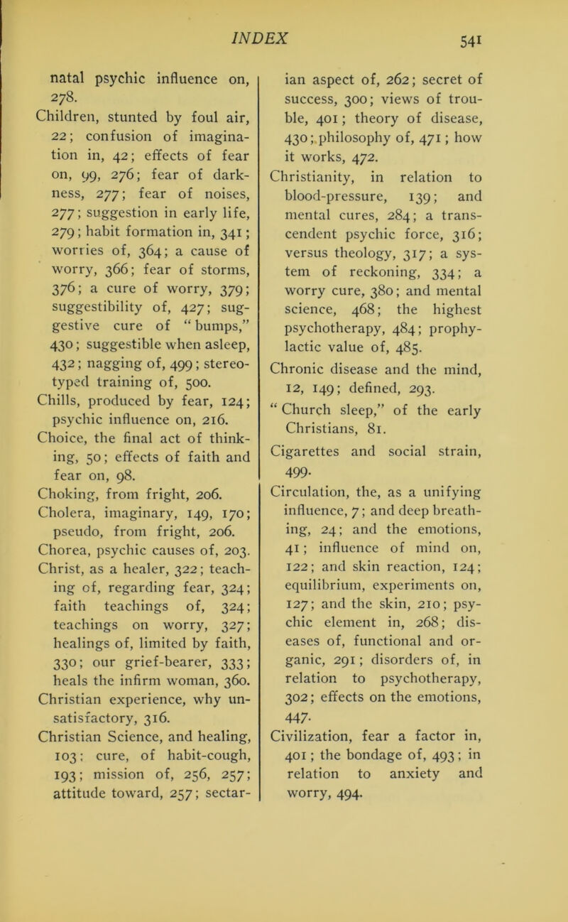 natal psychic influence on, 278. Children, stunted by foul air, 22; confusion of imagina- tion in, 42; effects of fear on, 99, 276; fear of dark- ness, 277; fear of noises, 277; suggestion in early life, 279; habit formation in, 341; worries of, 364; a cause of worry, 366; fear of storms, 376; a cure of worry, 379; suggestibility of, 427; sug- gestive cure of “ bumps,” 430; suggestible when asleep, 432; nagging of, 499; stereo- typed training of, 500. Chills, produced by fear, 124; psychic influence on, 216. Choice, the final act of think- ing, 50; effects of faith and fear on, 98. Choking, from fright, 206. Cholera, imaginary, 149, 170; pseudo, from fright, 206. Chorea, psychic causes of, 203. Christ, as a healer, 322; teach- ing of, regarding fear, 324; faith teachings of, 324; teachings on worry, 327; healings of, limited by faith, 330; our grief-bearer, 333; heals the infirm woman, 360. Christian experience, why un- satisfactory, 316. Christian Science, and healing, 103; cure, of habit-cough, 193; mission of, 256, 257; attitude toward, 257; sectar- ian aspect of, 262; secret of success, 300; views of trou- ble, 401; theory of disease, 430; philosophy of, 471; how it works, 472. Christianity, in relation to blood-pressure, 139; and mental cures, 284; a trans- cendent psychic force, 316; versus theology, 317; a sys- tem of reckoning, 334; a worry cure, 380; and mental science, 468; the highest psychotherapy, 484; prophy- lactic value of, 485. Chronic disease and the mind, 12, 149; defined, 293. “ Church sleep,” of the early Christians, 81. Cigarettes and social strain, 499- Circulation, the, as a unifying influence, 7; and deep breath- ing, 24; and the emotions, 41; influence of mind on, 122; and skin reaction, 124; equilibrium, experiments on, 127; and the skin, 210; psy- chic element in, 268; dis- eases of, functional and or- ganic, 291; disorders of, in relation to psychotherapy, 302; effects on the emotions, 447- Civilization, fear a factor in, 401; the bondage of, 493; in relation to anxiety and worry, 494.