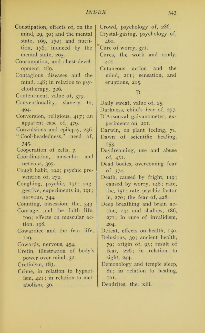 Constipation, effects of, on the mind, 29, 30; and the mental state, 169, 170; and nutri- tion, 176; induced by the mental state, 205. Consumption, and chest-devel- opment, 189. Contagious diseases and the mind, 148; in relation to psy- chotherapy, 306. Contentment, value of, 379. Conventionality, slavery to, 494- Conversion, religious, 417; an apparent case of, 479. Convulsions and epilepsy, 236. “ Cool-headedness,” need of, 345- Cooperation of cells, 7. Coordination, muscular and nervous, 395. Cough habit, 192; psychic pre- vention of, 272. Coughing, psychic, 191; sug- gestive, experiments in, 191 ; nervous, 344. Counting, obsession, the, 343. Courage, and the faith life, 109; effects on muscular ac- tion, 198. Cowardice and the fear life, 109. Cowards, nervous, 454. Cretin, illustration of body’s power over mind, 32. Cretinism, 183. Crime, in relation to hypnot- ism, 421; in relation to met- abolism, 30. Crowd, psychology of, 286. Crystal-gazing, psychology of, 460. Cure of worry, 371. Cures, the work and study, 421. Cutaneous action and the mind, 211; sensation, and eruptions, 215. D Daily sweat, value of, 25. Darkness, child’s fear of, 277. D’Arsonval galvanometer, ex- periments on, 201. Darwin, on plant feeling, 71. Dawn of scientific healing, 253- Daydreaming, use and abuse of, 451. Dead bodies, overcoming fear of. 374- Death, caused by fright, 119; caused by worry, 148; rate, the, 151; rate, psychic factor in, 270; the fear of, 428. Deep breathing and brain ac- tion, 24; and shallow, 186, 271; in cure of invalidism, 204. Defeat, effects on health, 150. Delusions, 39; ancient health, 79; origin of, 95; result of fear, 226; in relation to sight, 244. Demonology and temple sleep, 81; in relation to healing, 101. Dendrites, the, xiii.