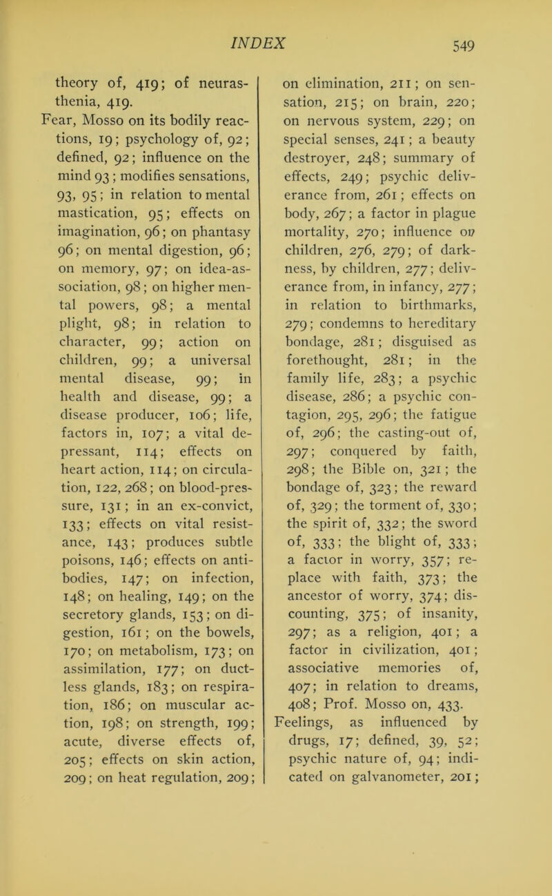 theory of, 419; of neuras- thenia, 419. Fear, Mosso on its bodily reac- tions, 19; psychology of, 92; defined, 92; influence on the mind 93 ; modifies sensations, 93> 95; in relation to mental mastication, 95; effects on imagination, 96; on phantasy 96; on mental digestion, 96; on memory, 97; on idea-as- sociation, 98; on higher men- tal powers, 98; a mental plight, 98; in relation to character, 99; action on children, 99; a universal mental disease, 99; in health and disease, 99; a disease producer, 106; life, factors in, 107; a vital de- pressant, 114; effects on heart action, 114; on circula- tion, 122, 268; on blood-pres- sure, 131; in an ex-convict, 133; effects on vital resist- ance, 143; produces subtle poisons, 146; effects on anti- bodies, 147; on infection, 148; on healing, 149; on the secretory glands, 153; on di- gestion, 161; on the bowels, 170; on metabolism, 173; on assimilation, 177; on duct- less glands, 183; on respira- tion, 186; on muscular ac- tion, 198; on strength, 199; acute, diverse effects of, 205; effects on skin action, 209; on heat regulation, 209; on elimination, 211; on sen- sation, 215; on brain, 220; on nervous system, 229; on special senses, 241; a beauty destroyer, 248; summary of effects, 249; psychic deliv- erance from, 261; effects on body, 267; a factor in plague mortality, 270; influence 017 children, 276, 279; of dark- ness, by children, 277; deliv- erance from, in infancy, 277; in relation to birthmarks, 279; condemns to hereditary bondage, 281; disguised as forethought, 281; in the family life, 283; a psychic disease, 286; a psychic con- tagion, 295, 296; the fatigue of, 296; the casting-out of, 297; conquered by faith, 298; the Bible on, 321; the bondage of, 323; the reward of, 329; the torment of, 330; the spirit of, 332; the sword of, 333; the blight of, 333‘. a factor in worry, 357; re- place with faith, 373; the ancestor of worry, 374; dis- counting, 375; of insanity, 297; as a religion, 401; a factor in civilization, 401 ; associative memories of, 407; in relation to dreams, 408; Prof. Mosso on, 433. Feelings, as influenced by drugs, 17; defined, 39, 52; psychic nature of, 94; indi- cated on galvanometer, 201;