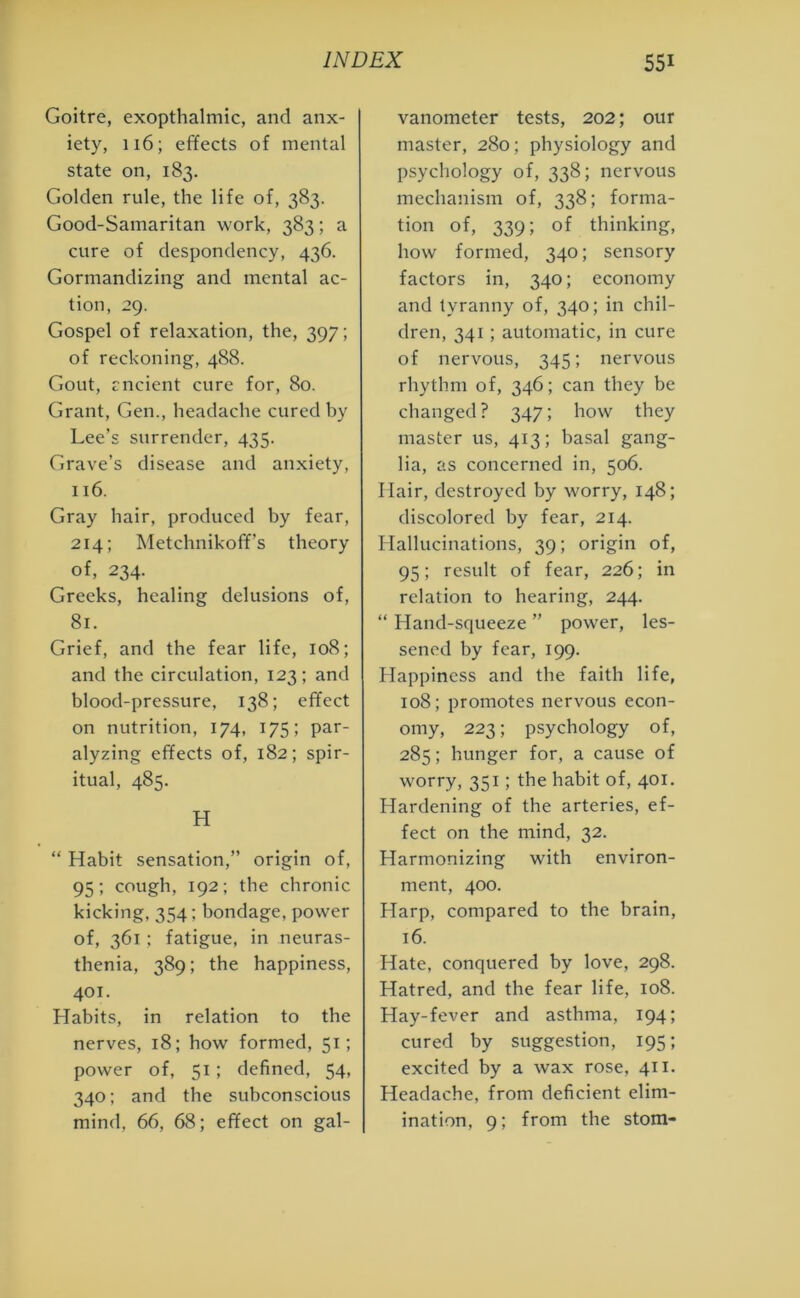 Goitre, exopthalmic, and anx- iety, 116; effects of mental state on, 183. Golden rule, the life of, 383. Good-Samaritan work, 383; a cure of despondency, 436. Gormandizing and mental ac- tion, 29. Gospel of relaxation, the, 397 ; of reckoning, 488. Gout, rncient cure for, 80. Grant, Gen., headache cured by Lee’s surrender, 435. Grave’s disease and anxiety, 116. Gray hair, produced by fear, 214; Metchnikoff’s theory of, 234. Greeks, healing delusions of, 8r. Grief, and the fear life, 108; and the circulation, 123; and blood-pressure, 138; effect on nutrition, 174, 175; par- alyzing effects of, 182; spir- itual, 485. H “ Habit sensation,” origin of, 95; cough, 192; the chronic kicking, 354; bondage, power of, 361 ; fatigue, in neuras- thenia, 389; the happiness, 401. Habits, in relation to the nerves, 18; how formed, 51; power of, 51; defined, 54, 340; and the subconscious mind, 66, 68; effect on gal- vanometer tests, 202; our master, 280; physiology and psychology of, 338; nervous mechanism of, 338; forma- tion of, 339; of thinking, how formed, 340; sensory factors in, 340; economy and tyranny of, 340; in chil- dren, 341; automatic, in cure of nervous, 345; nervous rhythm of, 346; can they be changed? 347; how they master us, 413; basal gang- lia, as concerned in, 506. Hair, destroyed by worry, 148; discolored by fear, 214. Hallucinations, 39; origin of, 95; result of fear, 226; in relation to hearing, 244. “ Hand-squeeze ” power, les- sened by fear, 199. Happiness and the faith life, 108; promotes nervous econ- omy, 223; psychology of, 285; hunger for, a cause of worry, 351; the habit of, 401. Hardening of the arteries, ef- fect on the mind, 32. Harmonizing with environ- ment, 400. Harp, compared to the brain, 16. Hate, conquered by love, 298. Hatred, and the fear life, 108. Hay-fever and asthma, 194; cured by suggestion, 195; excited by a wax rose, 411. Headache, from deficient elim- ination, 9; from the stom-