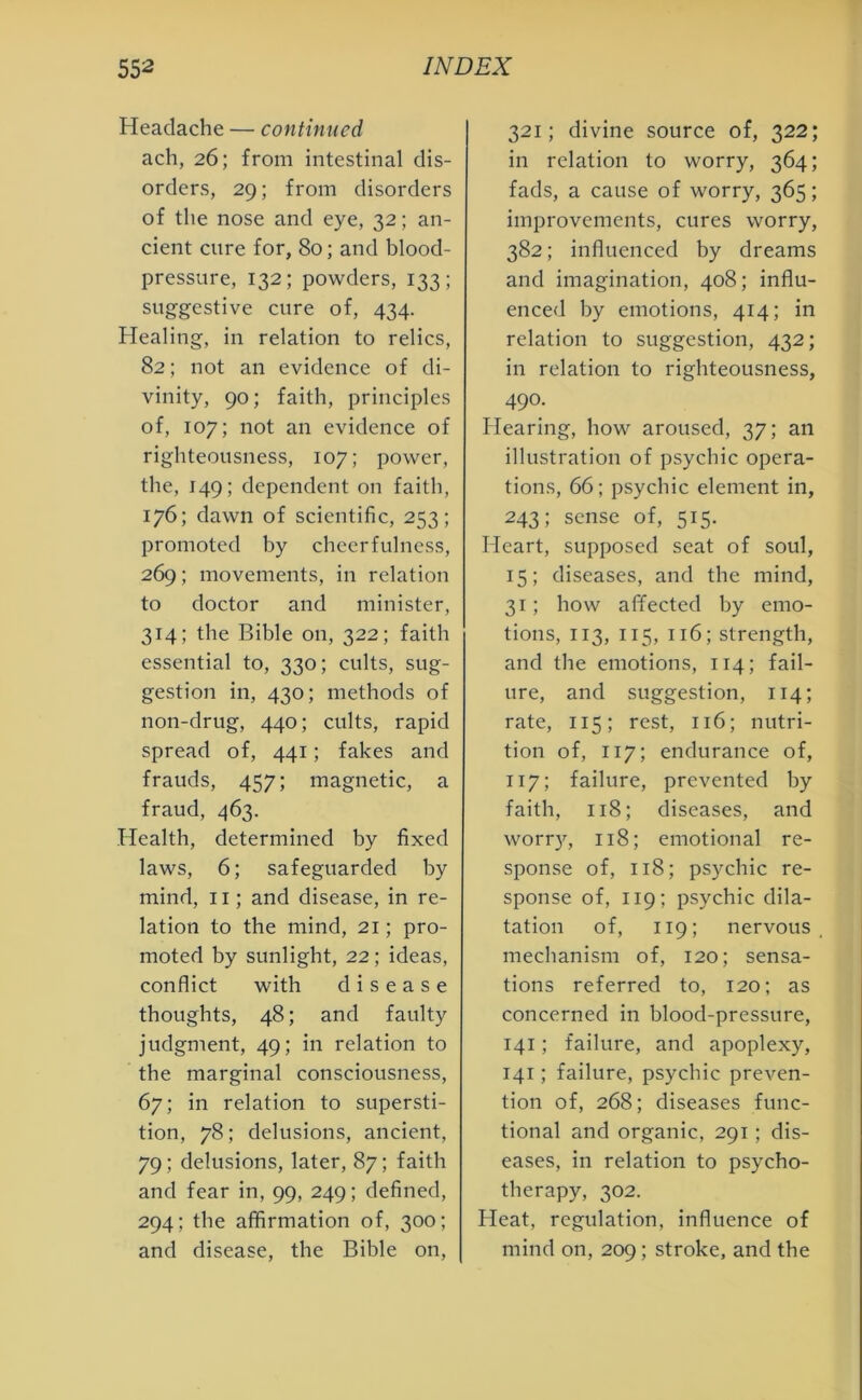 Headache — continued ach, 26; from intestinal dis- orders, 29; from disorders of the nose and eye, 32; an- cient cure for, 80; and blood- pressure, 132; powders, 133; suggestive cure of, 434. Healing, in relation to relics, 82; not an evidence of di- vinity, 90; faith, principles of, 107; not an evidence of righteousness, 107; power, the, 149; dependent on faith, 176; dawn of scientific, 253; promoted by cheerfulness, 269; movements, in relation to doctor and minister, 314; the Bible on, 322; faith essential to, 330; cults, sug- gestion in, 430; methods of non-drug, 440; cults, rapid spread of, 441; fakes and frauds, 457; magnetic, a fraud, 463. Health, determined by fixed laws, 6; safeguarded by mind, 11; and disease, in re- lation to the mind, 21; pro- moted by sunlight, 22 ; ideas, conflict with disease thoughts, 48; and faulty judgment, 49; in relation to the marginal consciousness, 67; in relation to supersti- tion, 78; delusions, ancient, 79; delusions, later, 87; faith and fear in, 99, 249; defined, 294; the affirmation of, 300; and disease, the Bible on, 321; divine source of, 322; in relation to worry, 364; fads, a cause of worry, 365; improvements, cures worry, 382; influenced by dreams and imagination, 408; influ- enced by emotions, 414; in relation to suggestion, 432; in relation to righteousness, 490- Hearing, how aroused, 37; an illustration of psychic opera- tions, 66; psychic element in, 243; sense of, 515. Heart, supposed seat of soul, 15; diseases, and the mind, 31; how affected by emo- tions, 113, 115, 116; strength, and the emotions, 114; fail- ure, and suggestion, 114; rate, 115; rest, 116; nutri- tion of, 117; endurance of, 117; failure, prevented by faith, 118; diseases, and worry, 118; emotional re- sponse of, 118; psychic re- sponse of, 119; psychic dila- tation of, 119; nervous mechanism of, 120; sensa- tions referred to, 120; as concerned in blood-pressure, 141; failure, and apoplexy, 141; failure, psychic preven- tion of, 268; diseases func- tional and organic, 291; dis- eases, in relation to psycho- therapy, 302. Heat, regulation, influence of mind on, 209; stroke, and the