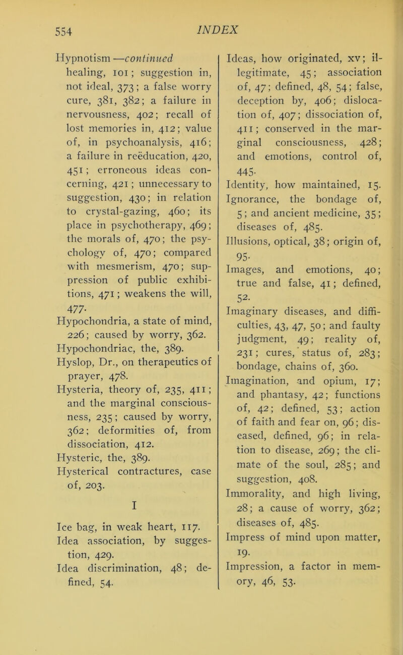Hypnotism —continued healing, ioi ; suggestion in, not ideal, 373 ; a false worry cure, 381, 382; a failure in nervousness, 402; recall of lost memories in, 412; value of, in psychoanalysis, 416; a failure in reeducation, 420, 451; erroneous ideas con- cerning, 421; unnecessary to suggestion, 430; in relation to crystal-gazing, 460; its place in psychotherapy, 469; the morals of, 470; the psy- chology of, 470; compared with mesmerism, 470; sup- pression of public exhibi- tions, 471; weakens the will, 477- Hypochondria, a state of mind, 226; caused by worry, 362. Hypochondriac, the, 389. Hyslop, Dr., on therapeutics of prayer, 478. Hysteria, theory of, 235, 411; and the marginal conscious- ness, 235 ; caused by worry, 362; deformities of, from dissociation, 412. Hysteric, the, 389. Hysterical contractures, case of, 203. I Ice bag, in weak heart, 117. Idea association, by sugges- tion, 429. Idea discrimination, 48; de- fined, 54. Ideas, how originated, xv; il- legitimate, 45; association of, 47; defined, 48, 54; false, deception by, 406; disloca- tion of, 407; dissociation of, 411; conserved in the mar- ginal consciousness, 428; and emotions, control of, 445- Identity, how maintained, 15. Ignorance, the bondage of, 5; and ancient medicine, 35; diseases of, 485. Illusions, optical, 38; origin of, 95- Images, and emotions, 40; true and false, 41; defined, 52. Imaginary diseases, and diffi- culties, 43, 47, 50; and faulty judgment, 49; reality of, 231; cures, status of, 283; bondage, chains of, 360. Imagination, and opium, 17; and phantasy, 42; functions of, 42; defined, 53; action of faith and fear on, 96; dis- eased, defined, 96; in rela- tion to disease, 269; the cli- mate of the soul, 285; and suggestion, 408. Immorality, and high living, 28; a cause of worry, 362; diseases of, 485. Impress of mind upon matter, 19- Impression, a factor in mem- ory, 46, 53-