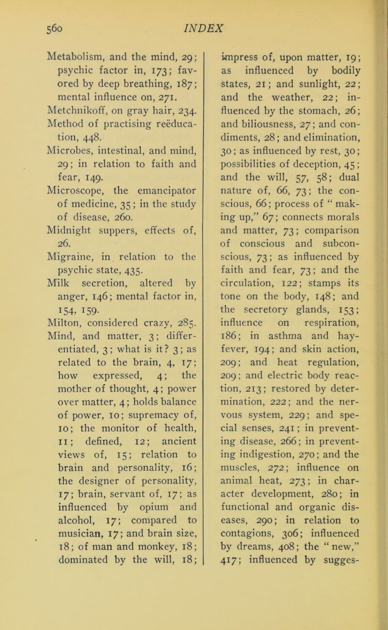 Metabolism, and the mind, 29; psychic factor in, 173; fav- ored by deep breathing, 187; mental influence on, 271. Metchnikoff, on gray hair, 234. Method of practising reeduca- tion, 448. Microbes, intestinal, and mind, 29; in relation to faith and fear, 149. Microscope, the emancipator of medicine, 35; in the study of disease, 260. Midnight suppers, effects of, 26. Migraine, in relation to the psychic state, 435. Milk secretion, altered by anger, 146; mental factor in, 154, 159- Milton, considered crazy, 285. Mind, and matter, 3; differ- entiated, 3 ; what is it? 3 ; as related to the brain, 4, 17; how expressed, 4; the mother of thought, 4; power over matter, 4; holds balance of power, 10; supremacy of, 10; the monitor of health, 11; defined, 12; ancient views of, 15; relation to brain and personality, 16; the designer of personality, 17; brain, servant of, 17; as influenced by opium and alcohol, 17; compared to musician, 17; and brain size, 18; of man and monkey, 18; dominated by the will, 18; impress of, upon matter, 19; as influenced by bodily states, 21; and sunlight, 22; and the weather, 22; in- fluenced by the stomach, 26; and biliousness, 27; and con- diments, 28; and elimination, 30; as influenced by rest, 30; possibilities of deception, 45 ; and the will, 57, 58; dual nature of, 66, 73; the con- scious, 66; process of “ mak- ing up,” 67; connects morals and matter, 73; comparison of conscious and subcon- scious, 73; as influenced by faith and fear, 73; and the circulation, 122; stamps its tone on the body, 148; and the secretory glands, 153; influence on respiration, 186; in asthma and hay- fever, 194; and skin action, 209; and heat regulation, 209; and electric body reac- tion, 213; restored by deter- mination, 222; and the ner- vous system, 229; and spe- cial senses, 241; in prevent- ing disease, 266; in prevent- ing indigestion, 270; and the muscles, 272; influence on animal heat, 273; in char- acter development, 280; in functional and organic dis- eases, 290; in relation to contagions, 306; influenced by dreams, 408; the “ new,” 417; influenced by sugges-