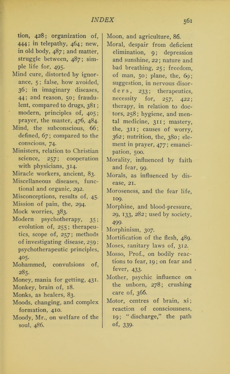 tion, 428; organization of, 444; in telepathy, 464; new, in old body, 487; and matter, struggle between, 487; sim- ple life for, 495. Mind cure, distorted by ignor- ance, 5; false, how avoided, 36; in imaginary diseases, 44; and reason, 50; fraudu- lent, compared to drugs, 381; modern, principles of, 405; prayer, the master, 476, 484. Mind, the subconscious, 66; defined, 67; compared to the conscious, 74. Ministers, relation to Christian science, 257; cooperation with physicians, 314. Miracle workers, ancient, 83. Miscellaneous diseases, func- tional and organic, 292. Misconceptions, results of, 45. Mission of pain, the, 294. Mock worries, 383. Modern psychotherapy, 35; evolution of, 255; therapeu- tics, scope of, 257; methods of investigating disease, 259 ; psychotherapeutic principles, 405- Mohammed, convulsions of, 285. Money, mania for getting, 431. Monkey, brain of, 18. Monks, as healers, 83. Moods, changing, and complex formation, 410. Moody, Mr., on welfare of the soul, 486. Moon, and agriculture, 86. Moral, despair from deficient elimination, 9; depression and sunshine, 22; nature and bad breathing, 25; freedom, of man, 50; plane, the, 69; suggestion, in nervous disor- ders, 233; therapeutics, necessity for, 257, 422; therapy, in relation to doc- tors, 258; hygiene, and men- tal medicine, 311; mastery, the, 311; causes of worry, 362; nutrition, the, 380; ele- ment in prayer, 477; emanci- pation, 500. Morality, influenced by faith and fear, 99. Morals, as influenced by dis- ease, 21. Moroseness, and the fear life, 109. Morphine, and blood-pressure, 29, 133, 282; used by society, 499- Morphinism, 307. Mortification of the flesh, 489. Moses, sanitary laws of, 312. Mosso, Prof., on bodily reac- tions to fear, 19; on fear and fever, 433. Mother, psychic influence on the unborn, 278; crushing care of, 366. Motor, centres of brain, xi; reaction of consciousness, 19; “discharge,” the path of, 339-