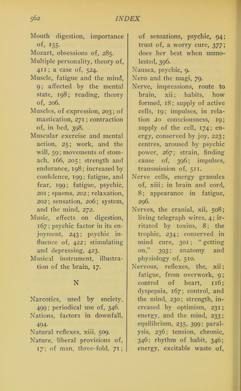 Mouth digestion, importance of, 155- Mozart, obsessions of, 285. Multiple personality, theory of, 411; a case of, 524. Muscle, fatigue and the mind, 9; affected by the mental state, 198; reading, theory of, 206. Muscles, of expression, 203; of mastication, 271; contraction of, in bed, 398. Muscular exercise and mental action, 25; work, and the will, 59; movements of stom- ach, 166, 205; strength and endurance, 198; increased by confidence, 199; fatigue, and fear, 199; fatigue, psychic, 201; spasms, 202; relaxation, 202; sensation, 206; system, and the mind, 272. Music, effects on digestion, 167; psychic factor in its en- joyment, 243; psychic in- fluence of, 422; stimulating and depressing, 423. Musical instrument, illustra- tion of the brain, 17. N Narcotics, used by society, 499; periodical use of, 346. Nations, factors in downfall, 494- Natural reflexes, xiii, 509. Nature, liberal provisions of, 17; of man, three-fold, 71; of sensations, psychic, 94; trust of, a worry cure, 377; does her best when unmo- lested, 396. Nausea, psychic, 9. Nero and the magi, 79. Nerve, impressions, route to brain, xii; habits, how formed, 18; supply of active cells, 19; impulses, in rela- tion lo consciousness, 19; supply of the cell, 174; en- ergy, conserved by joy, 223; centres, aroused by psychic power, 267; strain, finding cause of, 396; impulses, transmission of, 511. Nerve cells, energy granules of, xiii; in brain and cord, 8; appearance in fatigue, 296. Nerves, the cranial, xii, 508; living telegraph wires, 4; ir- ritated by toxins, 8; the trophic, 234; conserved in mind cure, 301; “ getting on,” 393; anatomy and physiology of, 510. Nervous, reflexes, the, xii; fatigue, from overwork, 9; control of heart, 116; dyspepsia, 167; control, and the mind, 230; strength, in- creased by optimism, 231; energy, and the mind, 233; equilibrium, 235, 399; paral- ysis, 236; tension, chronic, 346; rhythm of habit, 346; energy, excitable waste of,
