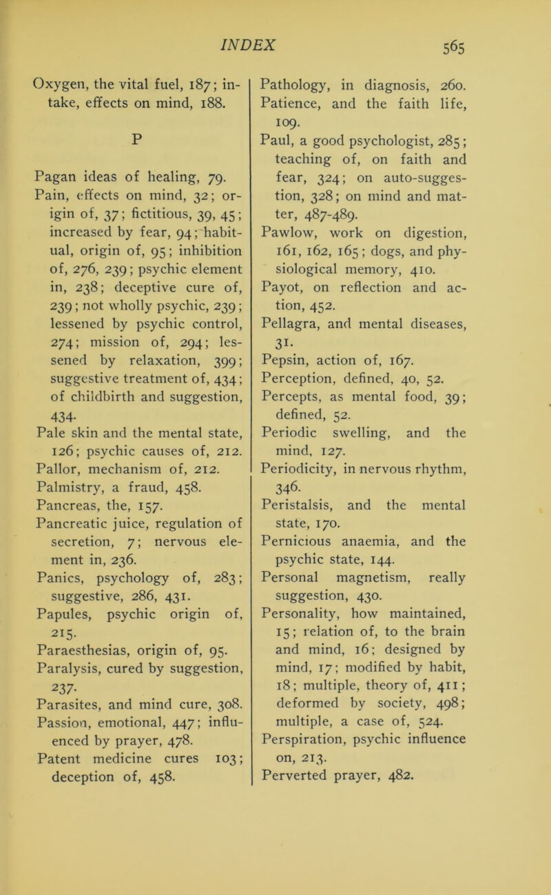 Oxygen, the vital fuel, 187; in- take, effects on mind, 188. P Pagan ideas of healing, 79. Pain, effects on mind, 32; or- igin of, 37; fictitious, 39, 45; increased by fear, 94; habit- ual, origin of, 95; inhibition of, 276, 239; psychic element in, 238; deceptive cure of, 239 ; not wholly psychic, 239; lessened by psychic control, 274; mission of, 294; les- sened by relaxation, 399; suggestive treatment of, 434; of childbirth and suggestion, 434- Pale skin and the mental state, 126; psychic causes of, 212. Pallor, mechanism of, 212. Palmistry, a fraud, 458. Pancreas, the, 157. Pancreatic juice, regulation of secretion, 7; nervous ele- ment in, 236. Panics, psychology of, 283; suggestive, 286, 431. Papules, psychic origin of, 215- Paraesthesias, origin of, 95. Paralysis, cured by suggestion, 237- Parasites, and mind cure, 308. Passion, emotional, 447; influ- enced by prayer, 478. Patent medicine cures 103; deception of, 458. Pathology, in diagnosis, 260. Patience, and the faith life, 109. Paul, a good psychologist, 285; teaching of, on faith and fear, 324; on auto-sugges- tion, 328; on mind and mat- ter, 487-489. Pawlow, work on digestion, 161, 162, 165; dogs, and phy- siological memory, 410. Payot, on reflection and ac- tion, 452. Pellagra, and mental diseases, 31- Pepsin, action of, 167. Perception, defined, 40, 52. Percepts, as mental food, 39; defined, 52. Periodic swelling, and the mind. 127. Periodicity, in nervous rhythm, 346. Peristalsis, and the mental state, 170. Pernicious anaemia, and the psychic state, 144. Personal magnetism, really suggestion, 430. Personality, how maintained, 15; relation of, to the brain and mind, 16; designed by mind, 17; modified by habit, 18; multiple, theory of, 411; deformed by society, 498; multiple, a case of, 524. Perspiration, psychic influence on, 213. Perverted prayer, 482.