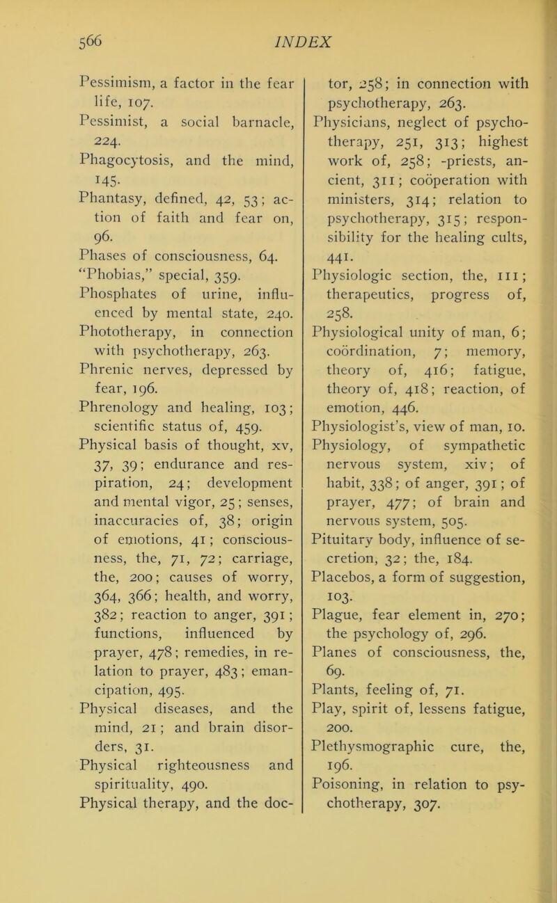 Pessimism, a factor in the fear life, 107. Pessimist, a social barnacle, 224. Phagocytosis, and the mind, 145- Phantasy, defined, 42, 53; ac- tion of faith and fear on, 96. Phases of consciousness, 64. “Phobias,” special, 359. Phosphates of urine, influ- enced by mental state, 240. Phototherapy, in connection with psychotherapy, 263. Phrenic nerves, depressed by fear, 196. Phrenology and healing, 103; scientific status of, 459. Physical basis of thought, xv, 37, 39; endurance and res- piration, 24; development and mental vigor, 25 ; senses, inaccuracies of, 38; origin of emotions, 41; conscious- ness, the, 71, 72; carriage, the, 200; causes of worry, 364, 366; health, and worry, 382; reaction to anger, 391; functions, influenced by prayer, 478; remedies, in re- lation to prayer, 483; eman- cipation, 495. Physical diseases, and the mind, 21; and brain disor- ders, 31. Physical righteousness and spirituality, 490. Physical therapy, and the doc- tor, 258; in connection with psychotherapy, 263. Physicians, neglect of psycho- therapy, 251, 313; highest work of, 258; -priests, an- cient, 311; cooperation with ministers, 314; relation to psychotherapy, 315; respon- sibility for the healing cults, 441. Physiologic section, the, ill; therapeutics, progress of, 258. Physiological unity of man, 6; coordination, 7; memory, theory of, 416; fatigue, theory of, 418; reaction, of emotion, 446. Physiologist’s, view of man, 10. Physiology, of sympathetic nervous system, xiv; of habit, 338; of anger, 391; of prayer, 477; of brain and nervous system, 505. Pituitary body, influence of se- cretion, 32; the, 184. Placebos, a form of suggestion, 103. Plague, fear element in, 270; the psychology of, 296. Planes of consciousness, the, 69. Plants, feeling of, 71. Play, spirit of, lessens fatigue, 200. Plethysmographic cure, the, 196. Poisoning, in relation to psy- chotherapy, 307.