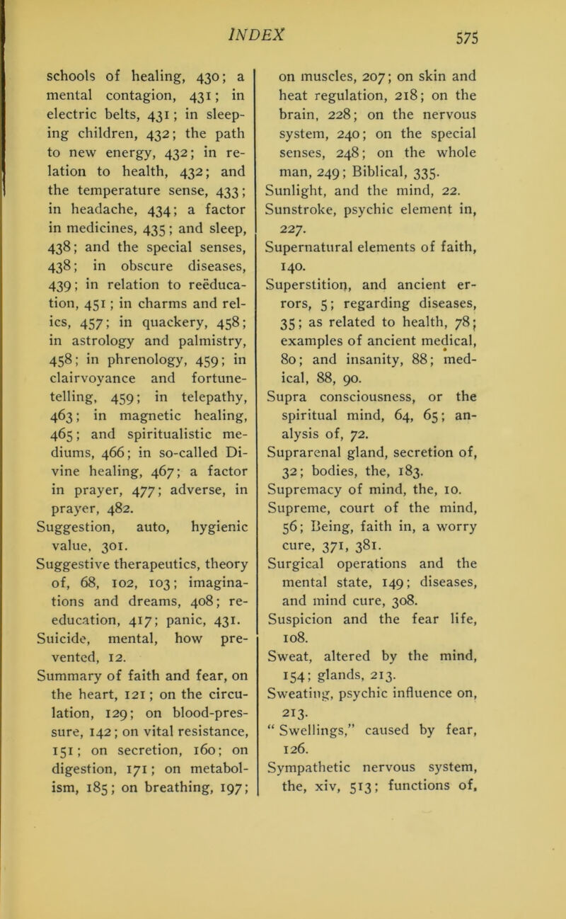 schools of healing, 430; a mental contagion, 431; in electric belts, 431; in sleep- ing children, 432; the path to new energy, 432; in re- lation to health, 432; and the temperature sense, 433; in headache, 434; a factor in medicines, 435 ; and sleep, 438; and the special senses, 438; in obscure diseases, 439; in relation to reeduca- tion, 451; in charms and rel- ics, 457; in quackery, 458; in astrology and palmistry, 458; in phrenology, 459; in clairvoyance and fortune- telling, 459; in telepathy, 463; in magnetic healing, 465; and spiritualistic me- diums, 466; in so-called Di- vine healing, 467; a factor in prayer, 477; adverse, in prayer, 482. Suggestion, auto, hygienic value, 301. Suggestive therapeutics, theory of, 68, 102, 103; imagina- tions and dreams, 408; re- education, 417; panic, 431. Suicide, mental, how pre- vented, 12. Summary of faith and fear, on the heart, 121; on the circu- lation, 129; on blood-pres- sure, 142; on vital resistance, 151; on secretion, 160; on digestion, 171; on metabol- ism, 185; on breathing, 197; on muscles, 207; on skin and heat regulation, 218; on the brain, 228; on the nervous system, 240; on the special senses, 248; on the whole man, 249; Biblical, 335. Sunlight, and the mind, 22. Sunstroke, psychic element in, 227. Supernatural elements of faith, 140. Superstition, and ancient er- rors, 5; regarding diseases, 35; as related to health, 78; examples of ancient medical, 80; and insanity, 88; med- ical, 88, 90. Supra consciousness, or the spiritual mind, 64, 65; an- alysis of, 72. Suprarenal gland, secretion of, 32; bodies, the, 183. Supremacy of mind, the, 10. Supreme, court of the mind, 56; Being, faith in, a worry cure, 371, 381. Surgical operations and the mental state, 149; diseases, and mind cure, 308. Suspicion and the fear life, 108. Sweat, altered by the mind, 154; glands, 213. Sweating, psychic influence on, 213. “ Swellings,” caused by fear, 126. Sympathetic nervous system, the, xiv, 513; functions of.