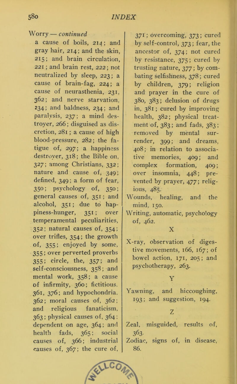 W orry — continued a cause of boils, 214; and gray hair, 214; and the skin, 215; and brain circulation, 221; and brain rest, 222; not neutralized by sleep, 223; a cause of brain-fag, 224; a cause of neurasthenia, 231, 362; and nerve starvation, 234; and baldness, 234; and paralysis, 237; a mind des- troyer, 266; disguised as dis- cretion, 281; a cause of high blood-pressure, 282; the fa- tigue of, 297; a happiness destroyer, 318; the Bible on, 327; among Christians, 332; nature and cause of, 349; defined, 349; a form of fear, 350; psychology of, 350; general causes of, 351; and alcohol, 351; due to hap- piness-hunger, 351; over temperamental peculiarities, 352; natural causes of, 354; over trifles, 354; the growth of, 355; enjoyed by some, 355; over perverted proverbs 355; circle, the, 357; and self-consciousness, 358; and mental work, 358; a cause of infirmity, 360; fictitious. 361, 376; and hypochondria, 362; moral causes of, 362; and religious fanaticism, 363 ; physical causes of, 364; dependent on age, 364; and health fads, 365; social causes of, 366; industrial causes of, 367; the cure of, 371; overcoming, 373; cured by self-control, 373; fear, the ancestor of, 374; not cured by resistance, 375; cured by trusting nature, 377; by com- bating selfishness, 378; cured by children, 379; religion and prayer in the cure of 380, 383; delusion of drugs in, 381; cured by improving health, 382; physical treat- ment of, 383; and fads, 383 ; removed by mental sur- render, 399; and dreams, 408; in relation to associa- tive memories, 409; and complex formation, 409; over insomnia, 448; pre- vented by prayer, 477; relig- ious, 485. Wounds, healing, and the mind, 150. Writing, automatic, psychology of, 462. X X-ray, observation of diges- tive movements, 166, 167; of bowel action, 171, 205; and psychotherapy, 263. Y Yawning, and hiccoughing, 193; and suggestion, 194. Z Zeal, misguided, results of, 363- Zodiac, signs of, in disease, 86.