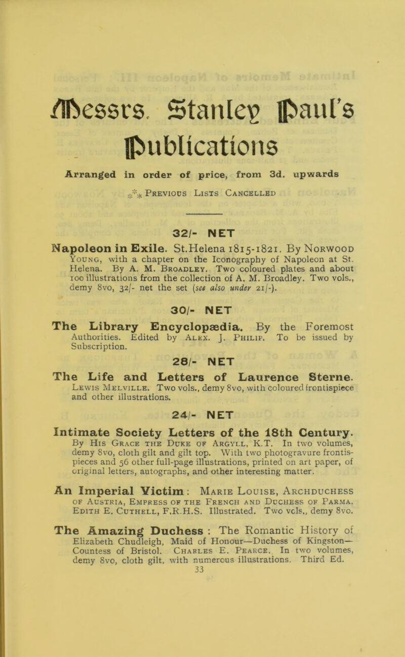 /Messrs. Stanley Raul’s IjMibUcattcms Arranged in order of price, from 3d. upwards Previous Lists Cancelled 32/- NET Napoleon in Exile. St.Helena 1815-1821. By Norwood Young, with a chapter on the Iconography of Napoleon at St. Helena. By A. M. Broadley. Two coloured plates and about 100 illustrations from the collection of A. M. Broadley. Two vols., demy 8vo, 32/- net the set (see also under 21/-). 30/- NET The Library Encyclopaedia. By the Foremost Authorities. Edited by Alex. j. Philip. To be issued by Subscription. 28/- NET The Life and Letters of Laurence Sterne. Lewis Melville. Two vols., demy 8vo, with coloured frontispiece and other illustrations. 24/- NET Intimate Society Letters of the 18th Century. By His Grace the Duke of Argyll, K.T. In two volumes, demy 8vo, cloth gilt and gilt top. With two photogravure frontis- pieces and 56 other full-page illustrations, printed on art paper, of original letters, autographs, and other interesting matter. An Imperial Victim; Marie Louise, Archduchess of Austria, Empress of the French and Duchess of Parma. Edith E. Cuthell, F.R.H.S. Illustrated. Two vols., demy 8vo. The Amazing Duchess : The Romantic History of Elizabeth Chudleigh, Maid of Honour—Duchess of Kingston— Countess of Bristol. Charles E. Pearce. In two volumes, demy 8vo, cloth gilt, with numerous illustrations. Third Ed.