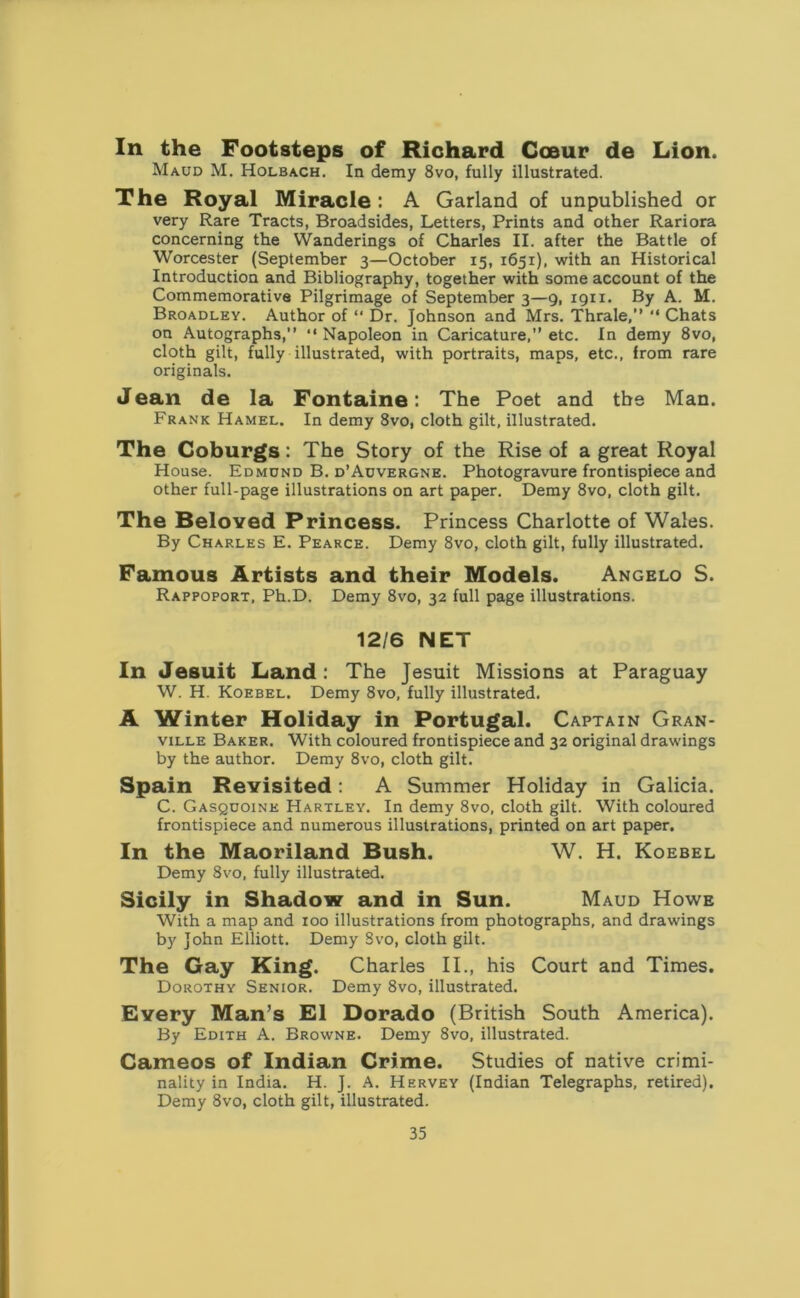 In the Footsteps of Richard Coeur de Lion. Maud M. Holbach. In demy 8vo, fully illustrated. The Royal Miracle: A Garland of unpublished or very Rare Tracts, Broadsides, Letters, Prints and other Rariora concerning the Wanderings of Charles II. after the Battle of Worcester (September 3—October 15, 1651), with an Historical Introduction and Bibliography, together with some account of the Commemorative Pilgrimage of September 3—9, 1911. By A. M. Broadley. Author of “ Dr. Johnson and Mrs. Thrale,” “ Chats on Autographs,” “Napoleon in Caricature,” etc. In demy 8vo, cloth gilt, fully illustrated, with portraits, maps, etc., from rare originals. Jean de la Fontaine: The Poet and the Man. Frank Hamel. In demy 8vo, cloth gilt, illustrated. The Coburgs: The Story of the Rise of a great Royal House. Edmund B. d’Auvergne. Photogravure frontispiece and other full-page illustrations on art paper. Demy 8vo, cloth gilt. The Beloved Princess. Princess Charlotte of Wales. By Charles E. Pearce. Demy 8vo, cloth gilt, fully illustrated. Famous Artists and their Models. Angelo S. Rappoport, Ph.D. Demy 8vo, 32 full page illustrations. 12/6 NET In Jesuit Land: The Jesuit Missions at Paraguay W. H. Koebel. Demy 8vo, fully illustrated. A Winter Holiday in Portugal. Captain Gran- ville Baker. With coloured frontispiece and 32 original drawings by the author. Demy 8vo, cloth gilt. Spain Revisited: A Summer Holiday in Galicia. C. Gasquoine Hartley. In demy 8vo, cloth gilt. With coloured frontispiece and numerous illustrations, printed on art paper. In the Maoriland Bush. W. H. Koebel Demy 8vo, fully illustrated. Sicily in Shadow and in Sun. Maud Howe With a map and xoo illustrations from photographs, and drawings by John Elliott. Demy Svo, cloth gilt. The Gay King. Charles II., his Court and Times. Dorothy Senior. Demy 8vo, illustrated. Every Man’s El Dorado (British South America). By Edith A. Browne. Demy 8vo, illustrated. Cameos of Indian Crime. Studies of native crimi- nality in India. H. J. A. Hervey (Indian Telegraphs, retired). Demy 8vo, cloth gilt, illustrated.