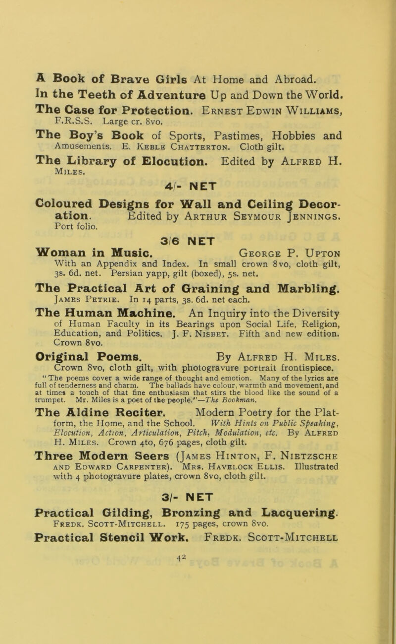 A Book of Brave Girls At Home and Abroad. In the Teeth of Adventure Up and Down the World. The Case for Protection. Ernest Edwin Williams, F.R.S.S. Large cr. 8vo. The Boy’s Book of Sports, Pastimes, Hobbies and Amusements. E. Keble Chatterton. Cloth gilt. The Library of Elocution. Edited by Alfred H. Miles. 4/- NET Coloured Designs for Wall and Ceiling Decor- ation. Edited by Arthur Seymour Jennings. Port folio. 3 6 NET Woman in Music. George P. Upton With an Appendix and Index. In small crown 8vo, cloth gilt, 3s. 6d. net. Persian yapp, gilt (boxed), 5s. net. The Practical Art of Graining and Marbling. James Petrie. In 14 parts, 3s. 6d. net each. The Human Machine. An Inquiry into the Diversity of Human Faculty in its Bearings upon Social Life, Religion, Education, and Politics. J. F. Nisbet. Fifth and new edition. Crown 8vo. Original Poems. By Alfred H. Miles. Crown 8vo, cloth gilt, with photogravure portrait frontispiece. “The poems cover a wide range of thought and emotion. Many of the lyrics are full of tenderness and charm. The ballads have colour, warmth and movement, and at times a touch of that fine enthusiasm that stirs the blood like the sound of a trumpet. Mr. Miles is a poet of the people.”—The Bookman. The Aldine Reciter. Modern Poetry for the Plat- form, the Home, and the School. With Hints on Public Speaking, Elocution, Action, Articulation, Pitch, Modulation, etc. By Alfred H. Miles. Crown 4to, 676 pages, cloth gilt. Three Modern Seers (James Hinton, F. Nietzsche and Edward Carpenter). Mrs. Havelock Ellis. Illustrated with 4 photogravure plates, crown 8vo, cloth gilt. 31- NET Practical Gilding, Bronzing and Lacquering. Fredk. Scott-Mitchell. 175 pages, crown 8vo. Practical Stencil Work. Fredk. Scott-Mitchell