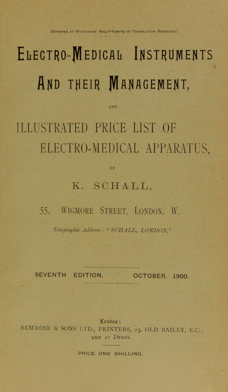 [Entered at Stationers' HaEl—Riahts of Translation Reserved.] ELEGTHO-JVlEDIGilL IflSTRU]VIEflTS And their ]VIflHflGElVIEflT, AND ILLUSTRATED PRICE LIST OF E L EG' RO- M EI) ICA L A P PAR AT U S, BY K. SCHALL, 55. Wk;moke Street, London. W. 'TdetiraphicAddre.su: “ SCHALL, LONDON. SEVENTH EDITION. OCTOBER, 1900. BEMROSE & SONS LTD., PRINTEKS, 23, OLD HAILEY, E.C.; AND A T Derby. PRICE ONE SHILLING.