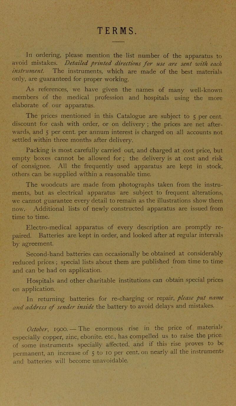 TERMS. In ordering, please mention the list number of the apparatus to avoid mistakes. Detailed printed directions for use are sent with each instrument. The instruments, which are made of the best materials onh^, are guaranteed for proper working. As references, we have given the names of many well-known members of the medical profession and hospitals using the more elaborate of our apparatus. The prices mentioned in this Catalogue are subject to 5 per cent, discount for cash with order, or on delivery ; the prices are net after- wards, and 5 per cent, per annum interest is charged on all accounts not settled within three months after delivery. Packing is most carefully carried out, and charged at cost price, but empty boxes cannot be allowed for; the delivery is at cost and risk of consignee. All the frequently used apparatus are kept in stock, others can be supplied within a reasonable time. The woodcuts are made from photographs taken from the instru- ments, but as electrical apparatus are subject to frequent alterations, we cannot guarantee every detail to remain as the illustrations show them now. Additional lists of newly constructed apparatus are issued from time to time. Electro-medical apparatus of every description are promptly re- paired. Batteries are kept in order, and looked after at regular intervals by agreement. Second-hand batteries can occasionally be obtained at considerably reduced prices ; special lists about them are published from time to time and can be had on application. ' Hospitals and other charitable institutions can obtain special prices on application. In returning batteries for re-charging or repair, please put name and address of sender inside the battery to avoid delays and mistakes. October, 1900. — The enormous rise in the price of materials especially copper, zinc, ebonite, etc., has compelled us to raise the price; of some instruments .specially affected, and if this rise proves to be permanent, an increase of 5 to 10 per cent, on nearly all the instruments and batteries will become unavoidable.