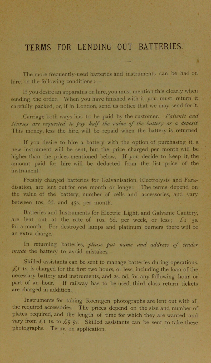 \ V TERMS FOR LENDING OUT BATTERIES. % The more frequently-used batteries and instruments can be had on hire, on the following conditions :— If you desire an apparatus on hire, you must mention this clearly when sending the order. When you have finished with it, you must return it carefully packed, or, if in London, send us notice that we may send for it. Carriage both ways has to be paid by the customer. Patients and Nurses are requested to pay half the value'of the battery as a deposit This money, less the hire, will be repaid when the battery is returned If you desire to hire a battery with the option of purchasing it, a new instrument will be sent, but the price charged per month will be higher than the prices mentioned below. If you decide to keep it, the amount paid for hire will be deducted from the list price of the instrument. Freshly charged batteries for Galvanisation, Electrolysis and Fara- di.sation, are lent out for one month or longer. The terms depend on the value of the battery, number of cells and accessories, and \ ary between los. 6d. and 45s. per month. Batteries and Instruments for Electric Light, and Galvanic Cautery, are lent out at the rate of los. 6d. per week, or less; £\ 5s. for a month. For destroyed lamps and platinum burners there will be an extra charge. In returning batteries, please put name and address of sender inside the battery to avoid mistakes. Skilled assistants can be sent to manage batteries during operations. fi IS. is charged for the first two hours, or less, including the loan of the necessary battery and instruments, and 2s. od. for any following hour or part of an hour. If railway has to be used, third class return tickets are charged in addition., Instruments for taking Roentgen photographs are lent out with all the required accessories. The prices depend on the size and number of plates required, and the length of time for which they are wanted, and vary from £\ is. to 5 5s. Skilled a.ssistants can be sent to take these photographs. Terms on application.