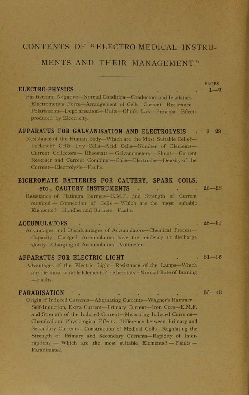 CONTENTS OF “ELECTRO-MEDICAL INSTRU- MENTS AND THEIR MANAGEMENT.” ELECTRO-PHYSICS Positive and Negative—Normal Condition—Conductors and Insulators— Electromotive Force—Arrangement of Cells—Current—Resistance— Polarisation—Depolarisation—Units—Ohm’s Law—Principal Effects produced by Electricity. APPARATUS FOR GALVANISATION AND ELECTROLYSIS Resistance of the Human Body—Which are the Most Suitable Cells ?— Leclanche Cells—Dry Cells—Acid Cells—Number of Elements-— Current Collectors — Rheostats — Galvanometers — Shunt — Current Reverser and Current Combiner—Coils—Electrodes—Density of the Current—Electrolysis—F aults. BICHROMATE BATTERIES FOR CAUTERY, SPARK COILS, etc., CAUTERY INSTRUMENTS . . . . Resistance of Platinum Burners—E.M.F. and Strength of Current required — Connection of Cells — Which are the most suitable Elements?—Handles and Burners—Faults. ACCUMULATORS Advantages and Disadvantages of Accumulators—Chemical Process— Capacity—Charged Accumulators have the tendency to discharge slowly—Charging of Accumulators—Voltmeter. / APPARATUS FOR ELECTRIC LIGHT . . . . Advantages of the Electric Light—Resistance of the Lamps—Which are the most suitable Elements 1—Rheostats—Normal Rate of Burning —Faults. FARADISATION Origin of Induced Currents—Alternating Currents—Wagner’s Hammer— Self-Induction, Extra Current—Primary Current—Iron Core—E.M.F. and Strength of the Induced Current—Measuring Induced Currents— Chemical and Physiological Effects—Difference between Primary and Secondary Currents—Construction of Medical Coils—Regulating the Strength of Primary and Secondary Currents—Rapidity of Inter- ruptions — Which are the most suitable Elements ? — Faults -y Faradimeter. PAGE.S 1—9 9—23 23—28 28—31 31—36 35—43