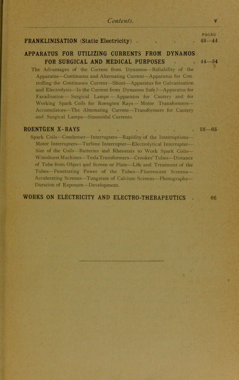 Contents, V FRANKLINISATION (Static Electricity) . . . . APPARATUS FOR UTILIZING CURRENTS FROM DYNAMOS FOR SURGICAL AND MEDICAL PURPOSES The Advantages of the Current from Dynamos—Reliability of the Apparatus—Continuous and Alternating Current—Apparatus for Con trolling the Continuous Current—Shunt—Apparatus for Galvanisation and Electrolysis—Is the Current from Dynamos Safe ?—Apparatus for Faradisation — Surgical Lamps — Apparatus for Cautery and for Working Spark Coils for Roengten Rays — Motor Transformers— Accumulators—The Alternating Current—Transformers for Cautery and Surgical Lamps—Sinusoidal Currents. ROENTGEN X-RAYS Spark Coils—Condenser—Interrupters—Rapidity of the Interruptions— Motor Interrupters—Turbine Interrupter—Electrolytical Interrupter— Size of the Coils—Batteries and Rheostats to Work Spark Coils— Wimshurst Machines—Tesla Transformers—Crookes’ Tubes—Distance of Tube from Object and Screen or Plate—Life and Treatment of the Tubes—Penetrating Power of the Tubes—Fluorescent Screens— -Accelerating Screens—Tungstate of Calcium Screens—Photographs— Duration of Exposure—Development. PAGES 48—44 44—64 55—66 WORKS ON ELECTRICITY AND ELECTRO-THERAPEUTICS . 66