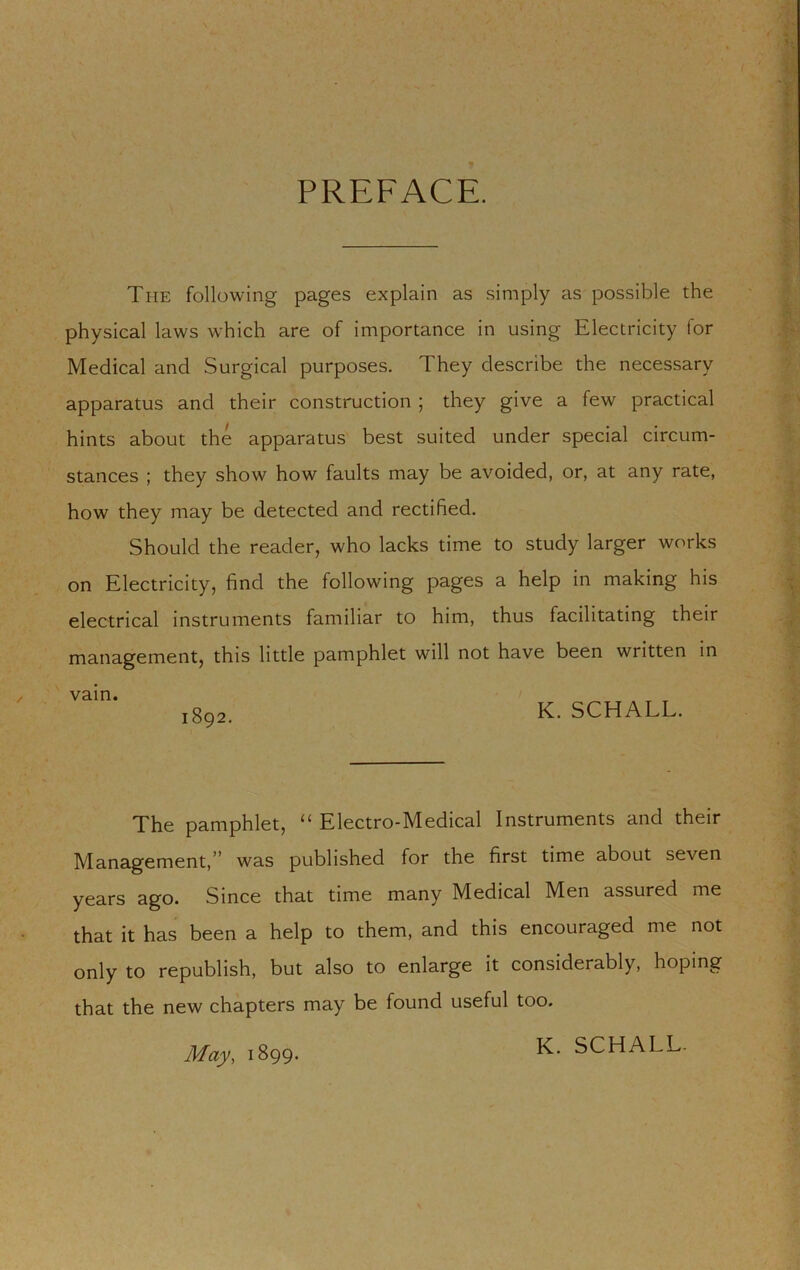 PREFACE. The following pages explain as simply as possible the physical laws which are of importance in using Electricity for Medical and Surgical purposes. They describe the necessary apparatus and their construction ; they give a few practical hints about the apparatus best suited under special circum- stances ; they show how faults may be avoided, or, at any rate, how they may be detected and rectified. Should the reader, who lacks time to study larger works on Electricity, find the following pages a help in making his electrical instruments familiar to him, thus facilitating their management, this little pamphlet will not have been written in vain. K. SCHALL. The pamphlet, “ Electro-Medical Instruments and their Management,” was published for the first time about seven years ngo. Since that time many Medical Men assured me that it has been a help to them, and this encouraged me not only to republish, but also to enlarge it considerably, hoping that the new chapters may be found useful too. K. SCHALL- May, 1899.