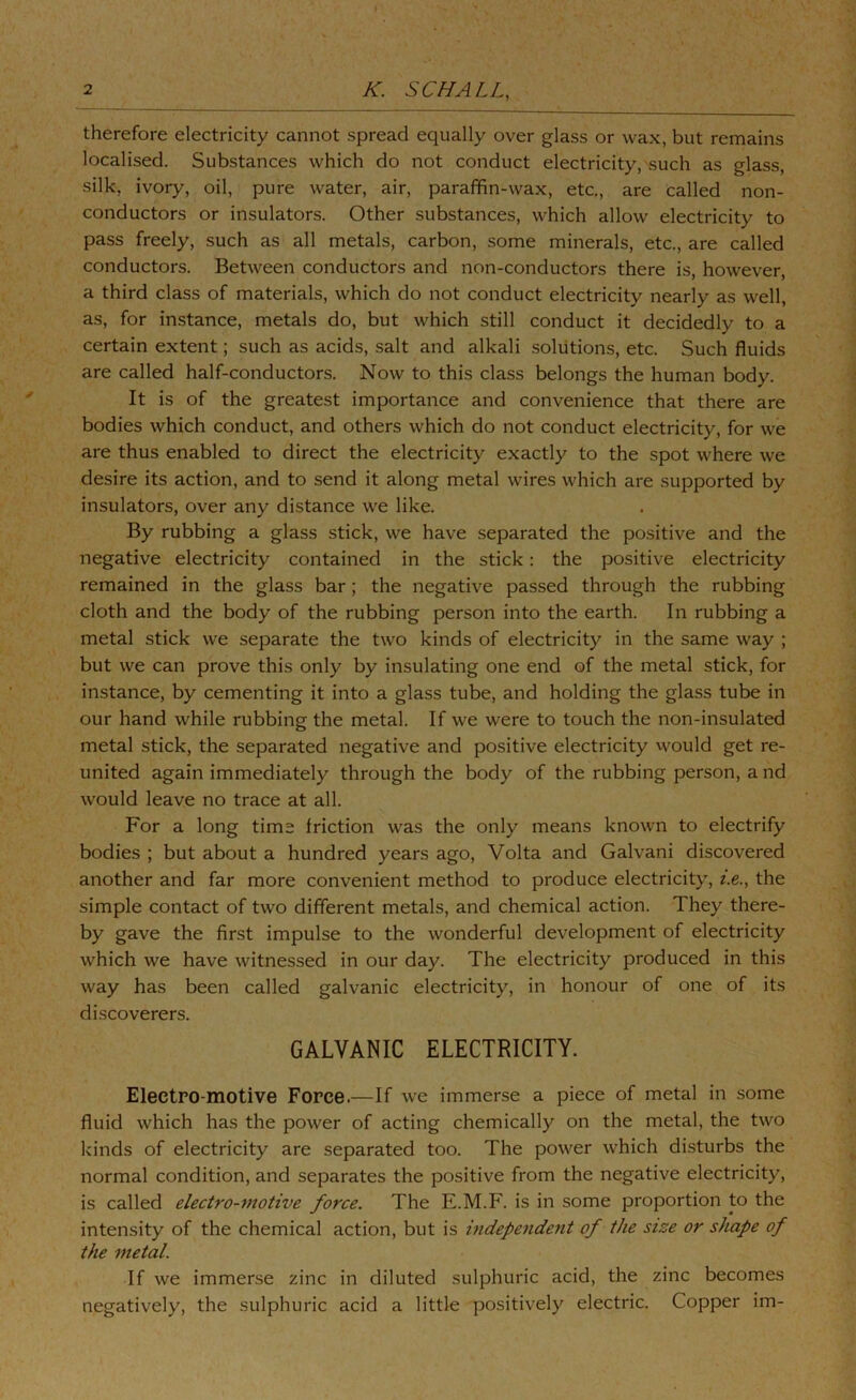 therefore electricity cannot spread equally over glass or wax, but remains localised. Substances which do not conduct electricity, such as glass, silk, ivory, oil, pure water, air, paraffin-wax, etc., are called non- conductors or insulators. Other substances, which allow electricity to pass freely, such as all metals, carbon, some minerals, etc., are called conductors. Between conductors and non-conductors there is, however, a third class of materials, which do not conduct electricity nearly as well, as, for instance, metals do, but which still conduct it decidedly to a certain extent; such as acids, salt and alkali solutions, etc. Such fluids are called half-conductors. Now to this class belongs the human body. It is of the greatest importance and convenience that there are bodies which conduct, and others which do not conduct electricity, for we are thus enabled to direct the electricity exactly to the spot where we desire its action, and to send it along metal wires which are supported by insulators, over any distance we like. By rubbing a glass stick, we have separated the positive and the negative electricity contained in the stick: the positive electricity remained in the glass bar; the negative passed through the rubbing cloth and the body of the rubbing person into the earth. In rubbing a metal stick we separate the two kinds of electricity in the same way ; but we can prove this only by insulating one end of the metal stick, for instance, by cementing it into a glass tube, and holding the glass tube in our hand while rubbing the metal. If we were to touch the non-insulated metal stick, the separated negative and positive electricity would get re- united again immediately through the body of the rubbing person, a nd would leave no trace at all. For a long time friction was the only means known to electrify bodies ; but about a hundred years ago, Volta and Galvani discovered another and far more convenient method to produce electricity, z.e., the simple contact of two different metals, and chemical action. They there- by gave the first impulse to the wonderful development of electricity which we have witnessed in our day. The electricity produced in this way has been called galvanic electricity, in honour of one of its discoverers. GALVANIC ELECTRICITY. Electro-motive Force.—If we immerse a piece of metal in some fluid which has the power of acting chemically on the metal, the two kinds of electricity are separated too. The power which disturbs the normal condition, and separates the positive from the negative electricity, is called electro-motive force. The E.M.F. is in some proportion to the intensity of the chemical action, but is independent of the size or shape of the metal. If we immerse zinc in diluted sulphuric acid, the zinc becomes negatively, the sulphuric acid a little positively electric. Copper im-