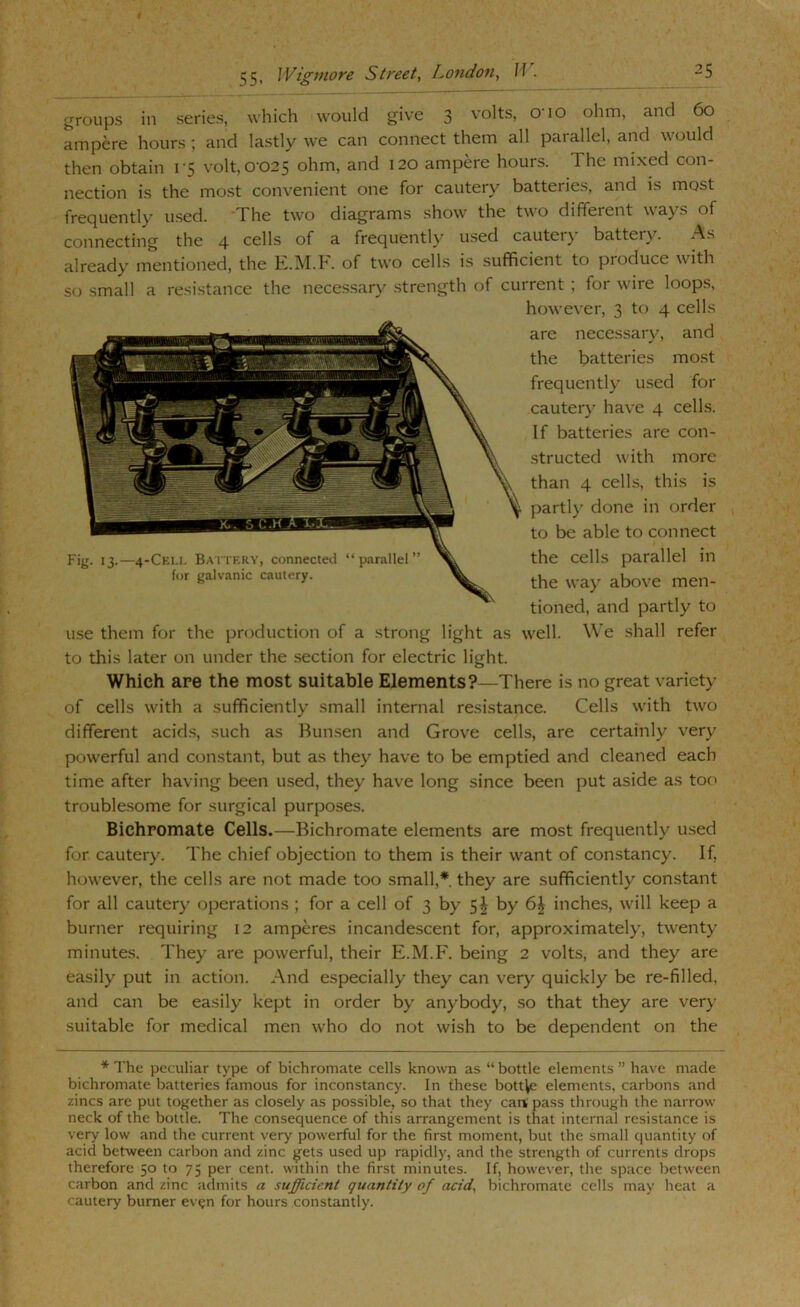 groups in series, which would give 3 volts, O’lO ohm, and 60 ampere hours ; and lastly we can connect them all parallel, and would then obtain i'5 volt, 0-025 ohm, and 120 ampere hours. The mixed con- nection is the most convenient one for cautery batteries, and is most frequently used. The two diagrams show the two different ways of connecting the 4 cells of a frequently used cautery battery. As already mentioned, the E.IM.I. of two cells is sufficient to produce with so small a resi.stance the necessary .strength of current ; for wire loops, however, 3 to 4 cells are necessary, and the ba.tteries most frequently used for cauter}' have 4 cells. If batteries are con- .structed with more than 4 cells, this is parti}’ done in order to be able to connect the cells parallel in the wa}' above men- tioned, and partly to use them for the production of a strong light as well. We shall refer to this later on under the section for electric light. Which are the most suitable Elements?—There is no great variet}- of cells with a sufficiently small internal resistance. Cells with two different acids, such as Bunsen and Grove cells, are certainly very powerful and constant, but as they have to be emptied and cleaned each time after having been used, they have long since been put aside as too trouble.some for surgical purposes. Bichromate Cells.—Bichromate elements are most frequently used for cautery. The chief objection to them is their want of constancy. If, however, the cells are not made too small,* they are sufficiently constant for all cautery operations ; for a cell of 3 by 5J by 6^ inches, will keep a burner requiring 12 amperes incandescent for, approximately, twenty minutes. They are powerful, their E.M.F. being 2 volts, and they are easily put in action. And especially they can very’ quickly be re-filled, and can be easily kept in order by anybody, so that they are very- suitable for medical men who do not wish to be dependent on the * The peculiar type of bichromate cells known as “ bottle elements ” have made bichromate batteries famous for inconstancy. In these bottle elements, carbons and zincs are put together as closely as possible, so that they caitpass through the narrow neck of the bottle. The consequence of this arrangement is that internal resistance is very low and the current very powerful for the first moment, but the small quantity of acid between carbon and zinc g'ets used up rapidly, and the strength of currents drops therefore 50 to 75 per cent, within the first minutes. If, however, the space between carbon and zinc admits a sufficient quantity of acid, bichromate cells may heat a cautery burner evgn for hours constantly.