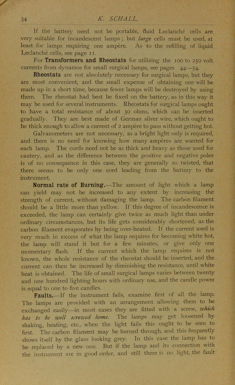 If the batter}' need not be portable, fluid Leclanch^ cells are very suitable for incandescent lamps ; but large cells must be used, at least for lamps requiring one ampere. As to the refilling of liquid Leclanch^ cells, see page ii. For Transformers and Rheostats for utilizing the loo to 250 volt currents from dynamos for small surgical lamps, see pages 44—54. Rheostats are not absolutely necessary for surgical lamps, but they are most convenient, and the small expense of obtaining one will be made up in a short time, because fewer lamps will be destroyed by using them. The rheostat had best be fixed on the battery, as in this way it may be used for several instruments. Rheostats for surgical lamps ought to have a total resistance of about 30 ohms, which can be inserted graduall}'. They are best made of German silver wire, which ought to be thick enough to allow a current of 2 ampere to pass without getting hot. Galvanometers are not necessary, as a bright light only is required, and there is no need for knowing how maii}^ amperes are wanted for each lamp. The cords need not be as thick and heavy as those used for cauter}', and as the difference between the positive and negative poles is of no consequence in this case, they are generally so twisted, that there seems to be only one cord leading from the batter}' to the instrument. Normal rate of Burning’.—The amount of light which a lamp can yield may not be increased to any extent b}' increasing the strength of current, without damaging the lamp. The carbon filament should be a little more than yellow. If this degree of incandescence is exceeded, the lamp can certainly give twice as much light than under ordinary circumstances, but its life gets considerably .shortened, as the carbon filament evaporates by being over-heated. If the current used is very much in excess of what the lamp requires for becoming white hot, the lamp will stand it but for a few minutes, or give only one momentar}' flash. If the current which the lamp requires is not known, the whole resistance of the rheostat should be inserted, and the current can then be increased by diminishing the resistance, until white heat is obtained. The life of small surgical lamps varies between twenty and one hundred lighting hours with ordinary use, and the candle power is equal to one to five candles. Faults.—If the instrument fails, examine first of all the lamp. The lamps are provided with an arrangement allowing them to be exchanged easily—in most cases they are fitted with a screw, which has to be well screzved home. The lamps ma}’ get loosened by shaking, heating, etc., when the light fails this ought to be .seen to first. The carbon filament may be burned through, and this frequently shows itself by the glass looking grey. In this case the lamp has to be replaced b}' a new one. But if the lamp and its connection with the instrument are in good order, and still there is no light, the fault
