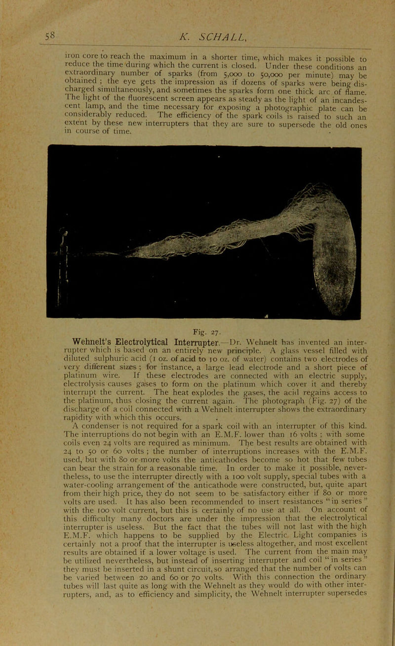 non core to reach the maximum in a shorter time, which makes it possible to reduce the time'during which the current is closed. Under these conditions an extraordinary number of sparks (from 5,000 to 50,000 per minute) may be obtained ; the eye gets the impression as if dozens of sparks were being dis- charged simultaneously, and sometimes the sparks form one thick arc of flame. The light of the fluorescent screen appears as steady as the light of an incandes- cent lamp, and the time necessary for exposing a photographic plate can be considerably reduced. The efficiency of the spark coils is raised to such an extent by these new interrupters that they are sure to supersede the old ones m course of time. Fig. 27. Wehnelt’s Electrolytical Interrupter.—Ur. Wehnelt has invented an inter- rupter which is based on an entirely new principle. A glass vessel filled with diluted sulphuric acid (i oz. of acid to jo oz. of water) contains two electrodes of very different sizes ; for instance, a large lead electrode and a short piece of platinum wire. If these electrodes are connected with an electric supply, electrolysis causes gases to form on the platinum v.'hich cover it and thereby interrupt the current. The heat explodes the gases, the acid regains access to the platinum, thus closing the current again. The photograph (Fig. 27) of the discharge of a coil connected with a Wehnelt interrupter shows the extnaordinary rapidity with which this occurs. A condenser is not required for a spark coil with an interrupter of this kind. The interruptions do not begin with an E.M.F. lower than 16 volts ; with some coils even 24 volts are required as minimum. The best results are obtained with 24 to 50 or 60 volts ; the number of interruptions increases with the E.M.F. used, but with 80 or more volts the anticathodes become so hot that few tubes can bear the strain for a reasonable time. In order to make it possible, never- theless, to use the interrupter directly with a too volt supply, special tubes with a water-cooling arrangement of the anticathode were constructed, but, quite apart from their high price, they do not seem to be satisfactory either if 80 or more volts are usecl. It has also been recommended to insert resistances “in series” with the 100 volt current, but this is certainly of no use at all. On account of this difficulty many doctors are under the impression that the electrolytical interrupter is useless. But the fact that the tubes will not last with the high E.M.F. which happens to be supplied by the Electric Light companies is certainly not a proof that the interrupter is useless altogether, and most excellent results are obtained if a lower voltage is used. The current from the main may be utilized nevertheless, but instead of inserting interrupter and coil “In series” they must be inserted in a shunt circuit, so arranged that the number of volts can be varied between 20 and 60 or 70 volts. With this connection the ordinary tubes will last quite as long with the Wehnelt as they would do with other inter- rupters, and, as to efficiency and simplicity, the Wehnelt interrupter supersedes