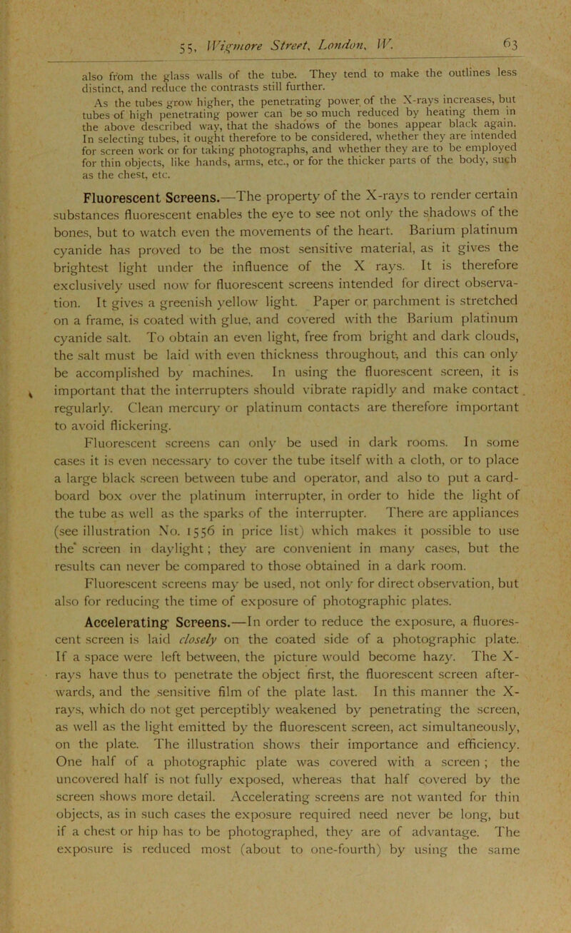 also from the glass walls of the tube. They tend to make the outlines less distinct, and reduce the contrasts still further. As the tubes grow higher, the penetrating power of the X-rays increases, but tubes of high penetrating power can be so much reduced by heating them m the above described way, that the shadows of the bones appear black again. In selecting tubes, it ought therefore to be considered, whether they are intended for screen work or for taking photographs, and whether they are to be employed for thin objects, like hands, arms, etc., or for the thicker parts of the body, such as the chest, etc. Fluorescent Screens.—The property of the X-rays to render certain substances fluorescent enables the e}*e to see not only the shadows of the bones, but to watch even the movements of the heart. Barium platinum cyanide has proved to be the most sensitive material, as it gives the brightest light under the influence of the X rays. It is therefore exclusively used now for fluorescent screens intended for direct observa- tion. It gives a greeni.sh yellow light. Paper or parchment is stretched on a frame, is coated with glue, and covered with the Barium platinum cyanide .salt. To obtain an even light, free from bright and dark clouds, the salt must be laid with even thickness throughout, and this can only be accomplished by machines. In using the fluorescent .screen, it is important that the interrupters should vibrate rapidly and make contact regularly. Clean mercury or platinum contacts are therefore important to avoid flickering. Fluorescent screens can only be used in dark room.s. In some cases it is even necessary to cover the tube itself with a cloth, or to place a large black screen between tube and operator, and also to put a card- board bo.x ov'er the platinum interrupter, in order to hide the light of the tube as well as the sparks of the interrupter. There are appliances (see illustration No. 1556 in price list) which makes it possible to use the* screen in daylight; they are con\ enient in many cases, but the results can never be compared to those obtained in a dark room. Fluorescent .screens may be used, not only for direct observation, but also for reducing the time of e.xposure of photographic plates. Accelerating’ Screens.—In order to reduce the exposure, a fluores- cent screen is laid closely on the coated side of a photographic plate. If a space were left between, the picture would become hazy. The X- rays have thus to penetrate the object first, the fluorescent screen after- wards, and the .sensitive film of the plate last. In this manner the X- rays, which do not get perceptibly weakened by penetrating the screen, as well as the light emitted by the fluorescent screen, act simultaneously, on the plate. The illustration shows their importance and efficiency. One half of a photographic plate was covered with a screen ; the uncovered half is not fully exposed, whereas that half covered by the screen shows more detail. Accelerating screens are not wanted for thin objects, as in such cases the e.xposure required need never be long, but if a chest or hip has to be photographed, they are of advantage. The e.xposure is reduced most (about to one-fourth) by using the same
