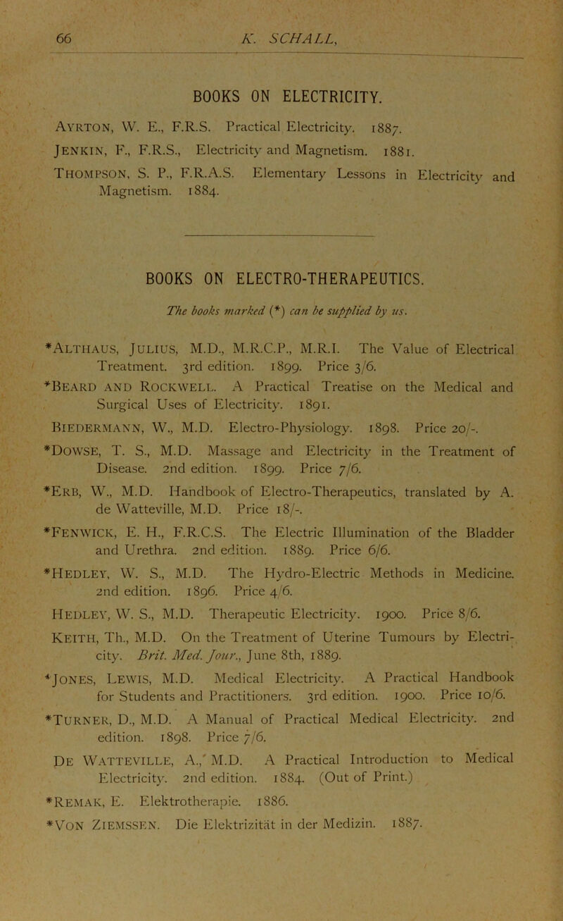 BOOKS ON ELECTRICITY. Ayrton, W. E., F.R.S. Practical Electricity, 1887. ‘ Jenkin, F., F.R.S., Electricity and Magnetism. 1881. Thompson. S. P., F.R.A.S. Elementary Lessons in Electricity and Magnetism. 1884. BOOKS ON ELECTRO-THERAPEUTICS. The books marked {*) can be supplied by us. ♦Althaus, Julius, M.D., M.R.C.P., M.R.I. The Value of Electrical Treatment. 3rd edition. 1899. Price 3/6. ^Beard and Rockwell. A Practical Treatise on the Medical and Surgical Uses of Electricity. 1891. Biedermann, W., M.D. Electro-Physiology. 1898. Price 20/-. *DowsE, T. S., M.D. Massage and Electricity in the Treatment of Disease. 2nd edition. 1S99. Price 7/6. *Erb, W., M.D. Handbook of Electro-Therapeutics, translated by A. de Watteville, M.D. Price 18/-. *Fenwick, E. H., F.R.C.S. The Electric Illumination of the Bladder and Urethra. 2nd edition. 1889. Price 6/6. *Hedley, W. S., M.D. The Hydro-Electric Methods in Medicine. 2nd edition. 1896. Price 4/6. Hedley, W. S., M.D. Therapeutic Electricity. 1900. Price 8/6. Keith, Th., M.D. On the Treatment of Uterine Tumours by Electri- city. Brit. Med. Jour., June 8th, 1889. * Jones, Lewis, M.D. Medical Electricity. A Practical Handbook for Students and Practitioners. 3rd edition. 1900. Price 10/6. ♦Turner, D., M.D. A Manual of Practical Medical Electricity. 2nd edition. 1898. Price 7/6, De Watteville, A.,' M.D. A Practical Introduction to Medical Electricity. 2nd edition. 1884. (Out of Print.) ♦Remak, E. Elektrotherapie. 1886. ♦Von Ziemssen. Die Elektrizitiit in der Medizin. 1887.