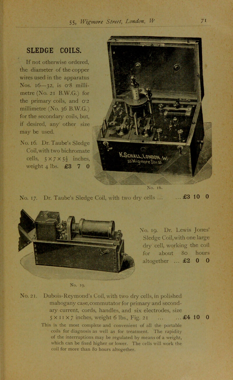 SLEDGE COILS. If not otherwise ordered, the diameter of the copper wires used in the apparatus Nos. 16—32, is 0‘8 milli- metre (No. 21 B.W.G.) for the primary coils, and 0 2 millimetre (No. 36 B.W.G.) for the secondary coiLs, but, if desired, any other size may be used. No. 16. Dr. Taube’s Sledge Coil, with two bichromate cells, 5x7x5^ inches, weight 4 lbs. £3 7 0 No. 17. Dr. Taube’s Sledge Coil, with two dry cells ... ... £3 10 0 No. 19. Dr. Lewis Jone.s’ Sledge Coil,with one large dry cell, working the coil for about 80 hours altogether ... £2 0 0 No. 21. Dubois-Reymond’s Coil, with two dry cells, in polished mahogany case,commutator for primary and second- ary current, cords, handle.s, and si.x electrodes, size 5x11x7 inches, weight 6 lbs.. Fig. 21 ... ... £4 10 0 This is the most complete and convenient of all the portable coils for diagnosis as well as for treatment. The rapidity of the interruptions may be regulated by means of a weight, which can be fi.xed higher or lower. The cells will work the coil for more than 80 hours altogether.