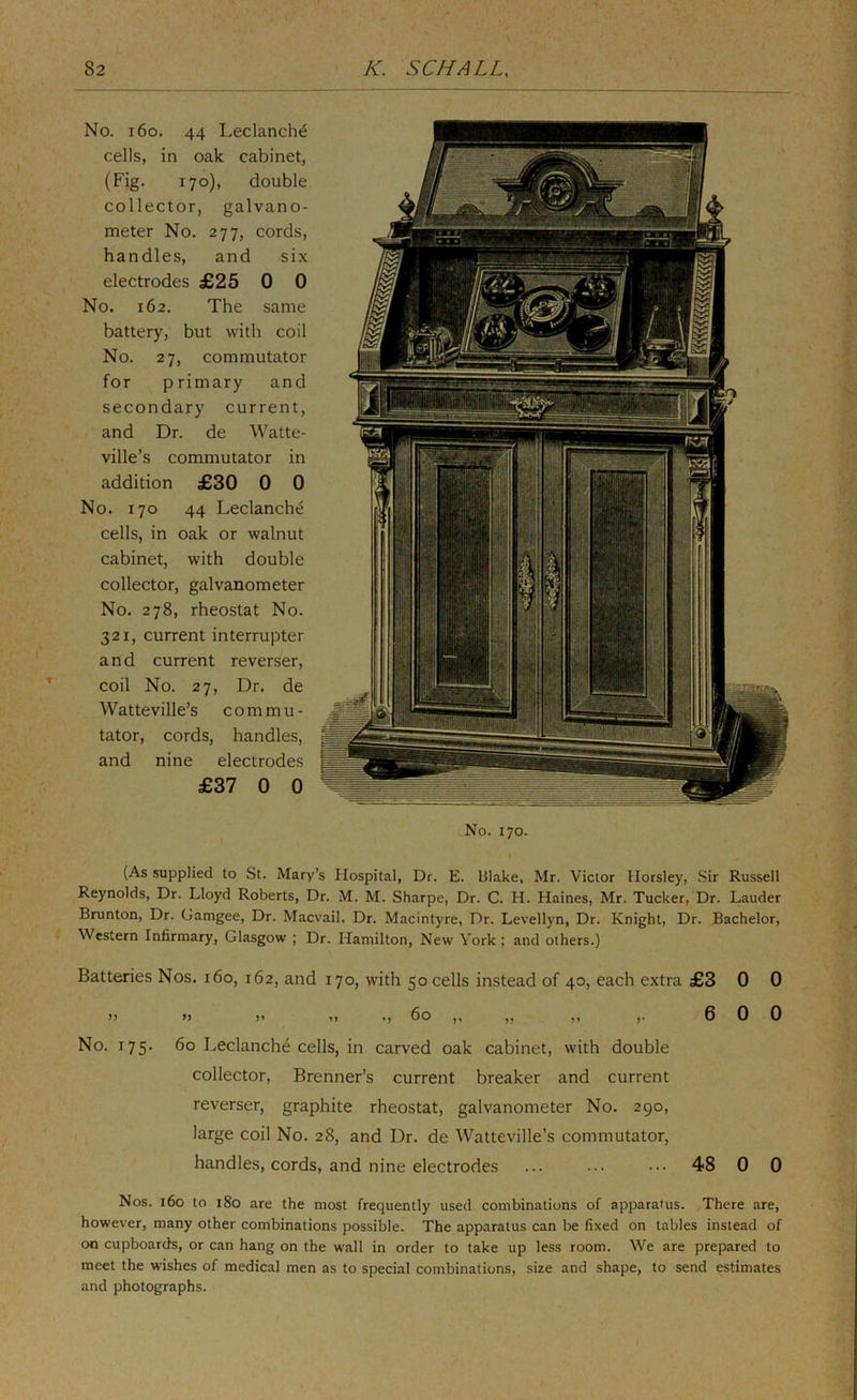 No. i6o. 44 Leclanch^ cells, in oak cabinet, (Fig. 170), double collector, galvano- meter No. 277, cords, handles, and six electrodes £25 0 0 No. 162. The same battery, but with coil No. 27, commutator for primary and secondary current, and Dr. de Watte- ville’s commutator in addition £30 0 0 No. 170 44 Leclanch^ cells, in oak or walnut cabinet, with double collector, galvanometer No. 278, rheostat No. 321, current interrupter and current reverser, coil No. 27, Dr. de Watteville’s commu- tator, cords, handles, and nine electrodes £37 0 0 No. 170. (As supplied to St. Mary’s Hospital, Dr. E. Blake, Mr. Victor Horsley, Sir Russell Reynolds, Dr. Lloyd Roberts, Dr. M. M. Sharpe, Dr. C. H. Haines, Mr. Tucker, Dr. Lauder Brunton, Dr. Gamgee, Dr. Macvail. Dr. Macintyre, Dr. Levellyn, Dr. Knight, Dr. Bachelor, Western Infirmary, Glasgow ; Dr. Hamilton, New York ; and others.) Batteries Nos. 160, 162, and 170, with 50 cells instead of 40, each extra £3 0 0 >) »> )> ,, ,, 60 ,, ,, ,, ,. 6 0 0 No. 175. 60 Leclanche cells, in carved oak cabinet, with double collector, Brenner’s current breaker and current reverser, graphite rheostat, galvanometer No. 290, large coil No. 28, and Dr. de Watteville’s commutator, handles, cords, and nine electrodes ... •.• ••• 48 0 0 Nos. 160 to 180 are the most frequently used combinations of apparatus. There are, however, many other combinations possible. The apparatus can be fixed on tables instead of on cupboards, or can hang on the wall in order to take up less room. We are prepared to meet the wishes of medical men as to special combinations, size and shape, to send estimates and photographs.