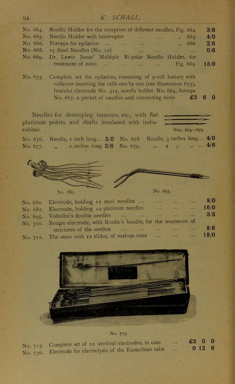 No. 664. Needle Holder for the reception of different needles. Fig. 664 3/6 No. 665. Needle Holder with interrupter „ 665 4/0 No. 666. Forceps for epilation ... „ 666 2/6 No. 668. 25 Steel Needles (No. 12) ... 0/6 No. 669. Dr. Lewis Jones’ Multiple Bi-polar Needle Holder, for treatment of nmvi Fig. 669 15/0 No. 675. Complete set for epilation, consisting collector inserting the cells one by one of 9-cell battery with (see illustration 675), bracelet electrode No. 412, needle holder No. 664, forceps No. 667, a packet of needles and connecting wires £3 6 0 Needles for destroying tumours, etc., with flat . — — platinum points, and shafts insulated with india- - rubber. Nos. 674—679 No. 676. Needle, i inch long... 3/0 No. 678. Needle, 3 inches long... 4/0 No. 677. „ 2 inches long 3/6 No. 679. ,, 4 » » ••• No. 695. No. 680. Electrode, holding 12 steel needles No. 682. Electrode, holding 12 platinum needles No. 695. Voltolini’s double needles No. 710. Bougie electrode, with Brodie’s handle, for the treatment of strictures of the urethra No. 712. The same with 12 slides, of various sizes 8/0 16/0 3/3 8/6 18/0 No. 715. No. 715. Complete set of 12 urethral electrodes, m case No. 730. Electrode for electrolysis of the Eustachian tube £3 0 0 0 12 6