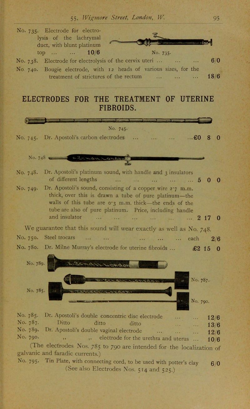 No. 735. Electrode for electro- lysis of the lachrymal duct, with blunt platinum top 10/6 No. 735. No. 738. Electrode for electrolysis of the cervix uteri ... ... ... 6 0 No 740. Bougie electrode, with 12 heads of various sizes, for the treatment of strictures of the rectum ... ... ... 18/6 ELECTRODES FOR THE TREATMENT OF UTERINE FIBROIDS. No. 745- No. 745. Dr. Apostoli’s carbon electrodes ... ... ... ...£0 8 0 No. 748 No. 748. Dr. .‘Vpostoli’s platinum sound, with handle and 3 insulators of different lengths ... ... ... ... ...5 0 0 No. 749. Dr. Apostoli’s sound, consisting of a copper wire 2*7 m.m. thick, over this is drawn a tube of pure platinum—the walls of this tube are 0*3 m.m. thick—the ends of the tube are also of pure platinum. Price, including handle and insulator ... ... ... ... ... ... 217 0 We guarantee that this sound will wear exactly as well as No. 748. No. 750. Steel trocars each 2/6 No. 780. Dr. Milne Murray’s electrode for uterine fibroids ... £2 15 0 No. 785. Dr. Apostoli’s double concentric disc electrode No. 787. Ditto ditto ditto No. 789. Dr. Apostoli’s double vaginal electrode No. 790. ,, electrode for the urethra and uterus ... 12/6 13/6 12/6 10/6 (The electrodes Nos. 785 to 790 are intended for the localization of galvanic and faradic currents.) No. 795. Tin Plate, with connecting cord, to be used with potter’s clay (See also hdectrodes Nos. 514 and 525.)