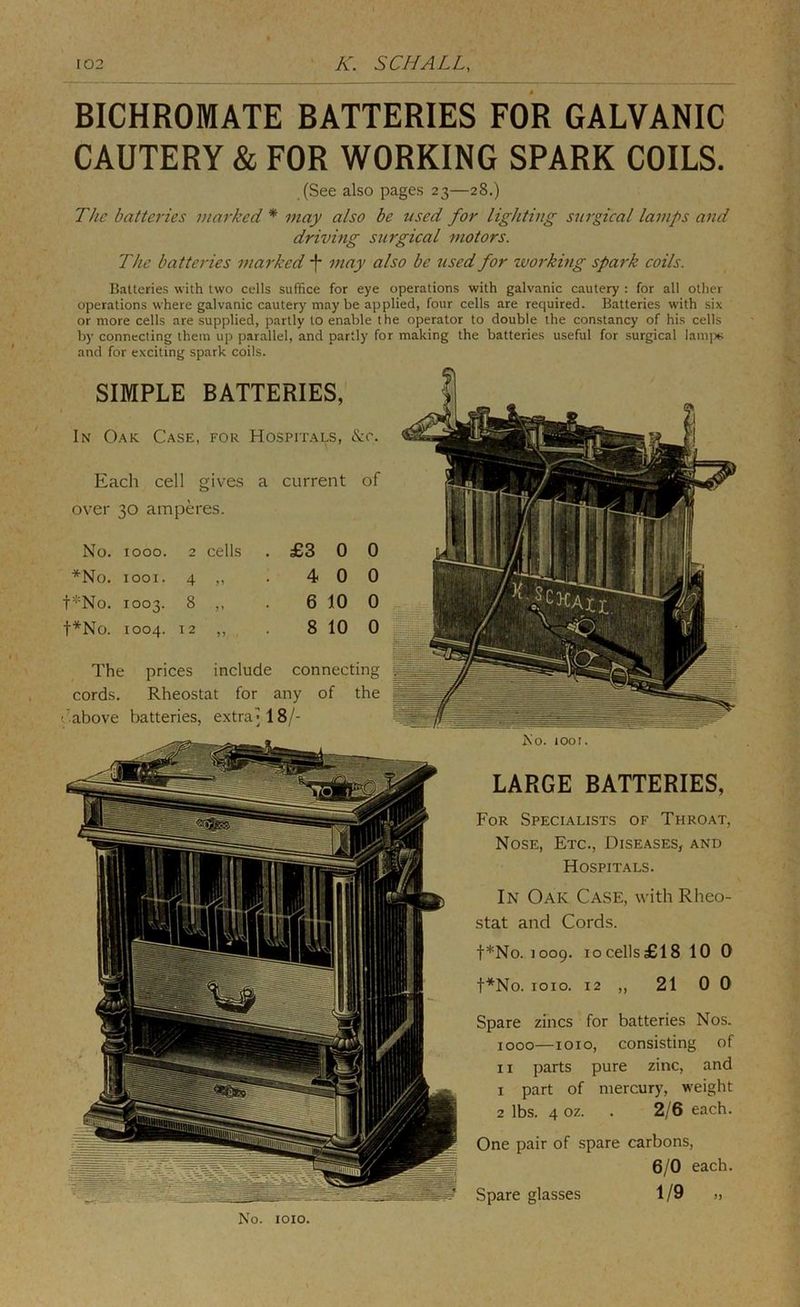 BICHROMATE BATTERIES FOR GALVANIC CAUTERY & FOR WORKING SPARK COILS. (See also pages 23—28.) The batteries marked * may also be used for lighting surgical lamps and driving surgical motors. The batteries marked •}* may also be used for working spark coils. Batteries with two cells suffice for eye operations with galvanic cautery : for all other operations where galvanic cautery may be applied, four cells are required. Batteries with six or more cells are supplied, partly to enable the operator to double the constancy of his cells by connecting them up parallel, and partly for making the batteries useful for surgical lanqis and for exciting spark coils. SIMPLE BATTERIES, In Oak Case, for Hospitals, &c. Each cell gives a current of over 30 amperes. No. 1000. 2 cells . £3 0 0 *No. 1001. 4 ,, 4 0 0 t''“'No. 1003. 8 ,, 6 10 0 t^No. 1004. 12 ,, 8 10 0 The prices include connecting cords. Rheostat for any of the t'above batteries, extra; 18/- is'o. tool. LARGE BATTERIES, For Specialists of Throat, Nose, Etc., Dise.ases, and Hospitals. In Oak Case, with Rheo- stat and Cords. t*No. 1009. 10 cells £18 10 0 t*No. loio. 12 ,, 21 0 0 Spare zincs for batteries Nos. 1000—1010, consisting of 11 parts pure zinc, and 1 part of mercury, weight 2 lbs. 4 oz. . 2/6 each. One pair of spare carbons, 6/0 each. Spare glasses 1/9 » No. loio. Spare glasses